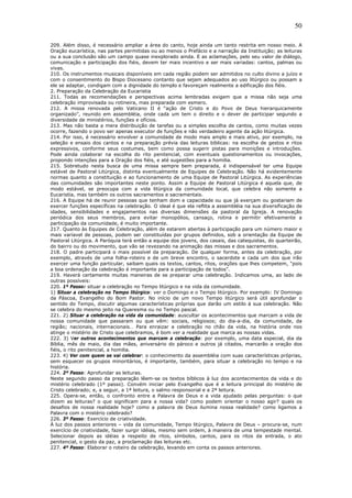 50
209. Além disso, é necessário ampliar a área do canto, hoje ainda um tanto restrita em nosso meio. A
Oração eucarística, nas partes permitidas ou ao menos o Prefácio e a narração da Instituição; as leituras
ou a sua conclusão são um campo quase inexplorado ainda. E as aclamações, pelo seu valor de diálogo,
comunicação e participação dos fiéis, devem ter mais incentivo e ser mais variadas: cantos, palmas ou
vivas.
210. Os instrumentos musicais disponíveis em cada região podem ser admitidos no culto divino a juízo e
com o consentimento do Bispo Diocesano contanto que sejam adequados ao uso litúrgico ou possam a
ele se adaptar, condigam com a dignidade do templo e favoreçam realmente a edificação dos fiéis.
2. Preparação da Celebração da Eucaristia
211. Todas as recomendações e perspectivas acima lembradas exigem que a missa não seja uma
celebração improvisada ou rotineira, mas preparada com esmero.
212. A missa renovada pelo Vaticano II é “ação de Cristo e do Povo de Deus hierarquicamente
organizado”, reunido em assembléia, onde cada um tem o direito e o dever de participar segundo a
diversidade de ministérios, funções e ofícios.
213. Mas não basta a mera distribuição de tarefas ou a simples escolha de cantos, como muitas vezes
ocorre, fazendo o povo ser apenas executor de funções e não verdadeiro agente da ação litúrgica.
214. Por isso, é necessário envolver a comunidade de modo mais amplo e mais ativo, por exemplo, na
seleção e ensaio dos cantos e na preparação prévia das leituras bíblicas: na escolha de gestos e ritos
expressivos, conforme seus costumes, bem como possa sugerir pistas para monições e introduções.
Pode ainda colaborar na escolha do rito penitencial, com eventuais questionamentos ou invocações,
propondo intenções para a Oração dos fiéis, e até sugestões para a homilia.
215. Sobretudo nesta busca de uma missa sempre bem preparada, é indispensável ter uma Equipe
estável de Pastoral Litúrgica, distinta eventualmente de Equipes de Celebração. Não há evidentemente
normas quanto a constituição e ao funcionamento de uma Equipe de Pastoral Litúrgica. As experiências
das comunidades são importantes neste ponto. Assim a Equipe de Pastoral Litúrgica é aquela que, de
modo estável, se preocupa com a vida litúrgica da comunidade local, que celebra não somente a
Eucaristia, mas também os outros sacramentos e sacramentais.
216. A Equipe há de reunir pessoas que tenham dom e capacidade ou que já exerçam ou gostariam de
exercer funções específicas na celebração. O ideal é que ela reflita a assembléia na sua diversificação de
idades, sensibilidades e engajamentos nas diversas dimensões da pastoral da Igreja. A renovação
periódica dos seus membros, para evitar monopólios, cansaço, rotina e permitir efetivamente a
participação da comunidade, é muito importante.
217. Quanto às Equipes de Celebração, além de estarem abertas à participação para um número maior e
mais varíavel de pessoas, podem ser constituídas por grupos definidos, sob a orientação da Equipe de
Pastoral Litúrgica. A Paróquia terá então a equipe dos jovens, dos casais, das catequistas, do quarteirão,
do bairro ou do movimento, que vão se revezando na animação das missas e dos sacramentos.
218. O padre participará o mais possível da preparação. De qualquer forma, antes da celebração, por
exemplo, através de uma folha-roteiro e de um breve encontro, o sacerdote e cada um dos que irão
exercer uma função particular, saibam quais os textos, cantos, ritos, orações que lhes competem, “pois
a boa ordenação da celebração é importante para a participação de todos”.
219. Haverá certamente muitas maneiras de se preparar uma celebração. Indicamos uma, ao lado de
outras possíveis:
220. 1º Passo: situar a celebração no Tempo litúrgico e na vida da comunidade.
1) Situar a celebração no Tempo litúrgico: ver o Domingo e o Tempo litúrgico. Por exemplo: IV Domingo
da Páscoa, Evangelho do Bom Pastor. No início de um novo Tempo litúrgico será útil aprofundar o
sentido do Tempo, discutir algumas características próprias que darão um estilo à sua celebração. Não
se celebra do mesmo jeito na Quaresma ou no Tempo pascal.
221. 2) Situar a celebração na vida da comunidade: auscultar os acontecimentos que marcam a vida de
nossa comunidade que passaram ou que vêm: sociais, religiosos; do dia-a-dia, da comunidade, da
região; nacionais, internacionais… Para enraizar a celebração no chão da vida, na história onde nos
atinge o mistério de Cristo que celebramos, é bom ver a realidade que marca as nossas vidas.
222. 3) Ver outros acontecimentos que marcam a celebração: por exemplo, uma data especial, dia da
Bíblia, mês de maio, dia das mães, aniversário do pároco e outros já citados, marcarão a oração dos
fiéis, o rito penitencial, a homilia.
223. 4) Ver com quem se vai celebrar: o conhecimento da assembléia com suas características próprias,
sem esquecer os grupos minoritários, é importante, também, para situar a celebração no tempo e na
história.
224. 2º Passo: Aprofundar as leituras.
Neste segundo passo da preparação lêem-se os textos bíblicos à luz dos acontecimentos da vida e do
mistério celebrado (1º passo). Convém iniciar pelo Evangelho que é a leitura principal do mistério de
Cristo celebrado; e, a seguir, a 1ª leitura, o salmo responsorial e a 2ª leitura.
225. Opera-se, então, o confronto entre a Palavra de Deus e a vida ajudado pelas perguntas: o que
dizem as leituras? o que significam para a nossa vida? como podem orientar o nosso agir? quais os
desafios de nossa realidade hoje? como a palavra de Deus ilumina nossa realidade? como ligamos a
Palavra com o mistério celebrado?
226. 3º Passo: Exercício de criatividade.
À luz dos passos anteriores – vida da comunidade, Tempo litúrgico, Palavra de Deus – procura-se, num
exercício de criatividade, fazer surgir idéias, mesmo sem ordem, à maneira de uma tempestade mental.
Selecionar depois as idéias a respeito de ritos, símbolos, cantos, para os ritos da entrada, o ato
penitencial, o gesto da paz, a proclamação das leituras etc.
227. 4º Passo: Elaborar o roteiro da celebração, levando em conta os passos anteriores.
 