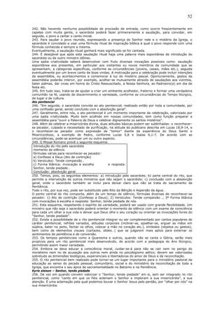52
242. Não havendo nenhuma possibilidade de procissão de entrada, como ocorre freqüentemente em
capelas com muita gente, o sacerdote poderá fazer primeiramente a saudação, para convidar, em
seguida, o povo a cantar o canto inicial.
243. Para saudar o povo reunido, expressando a presença do Senhor nele e o mistério da Igreja, o
sacerdote é convidado a usar uma fórmula ritual de inspiração bíblica à qual o povo responde com uma
fórmula conhecida e sempre a mesma.
Eventualmente, a saudação ritual ganhará mais significado se for cantada.
244. É desejável que após esta saudação ritual haja uma palavra mais espontânea de introdução do
sacerdote ou de outro ministro idôneo.
Uma sadia criatividade saberá desenvolver com fruto diversas inovações possíveis como: saudação
espontânea aos presentes, em particular aos visitantes ou novos membros da comunidade que se
apresentam; a categorias específicas, conforme as circunstâncias (jovens, casais, mães etc.), seguida
eventualmente por um breve canto de boas vindas. A motivação para a celebração pode incluir intenções
da assembléia, ou acontecimentos a comemorar à luz do mistério pascal. Oportunamente, gestos da
assembléia poderão intervir, por exemplo, acolher-se mutuamente através de saudações aos vizinhos,
bater palmas, dar vivas em honra do Cristo Ressuscitado, a Nossa Senhora, ao Padroeiro(a) em dia de
festa etc.
245. Em tudo isso, trata-se de ajudar a criar um ambiente acolhedor, fraterno e formar uma verdadeira
comunhão na fé, usando de discernimento e variedade, conforme as circunstâncias do Tempo litúrgico,
de lugar e de cultura.
Ato penitencial
246. “Em seguida, o sacerdote convida ao ato penitencial, realizado então por toda a comunidade, por
uma confissão geral, sendo concluído com a absolvição geral”.
247. Geralmente, entre nós, o ato penitencial é um momento importante da celebração, valorizado por
uma sadia criatividade. Muito bem acolhido em nossas comunidades, tem como função preparar a
assembléia para “ouvir a Palavra de Deus e celebrar dignamente os santos mistérios”.
248. Além de celebrar a misericórdia divina, duas atitudes básicas podem ser sublinhadas: o reconhecer-
se pecador, culpado e necessitado de purificação, na atitude do publicano descrita em Lucas 18,9-14, e
o reconhecer-se pecador como expressão de “temor” diante da experiência do Deus Santo e
Misericordioso, a exemplo de Pedro, conforme Lucas 5,8 e Isaías 6,1-7. De acordo com as
circunstâncias, pode-se acentuar um ou outro aspecto.
249. O Missal Romano prevê o seguinte esquema:
Introdução do rito pelo sacerdote
momento de silêncio
fórmulas várias para reconhecer-se pecador:
a) Confesso a Deus (Ato de contrição)
b) Versículos: Tende compaixão…
c) Forma litânica: invocação à escolha e resposta:
Senhor, tende piedade…
Conclusão: absolvição geral
250. Temos, pois, os seguintes elementos: a) introdução pelo sacerdote; b) parte central do rito, que
permite a intervenção de outros ministros que não sejam o sacerdote; c) conclusão com a absolvição
geral, onde o sacerdote também se inclui para deixar claro que não se trata do sacramento da
Penitência.
Todo o rito, por sua vez, pode ser substituído pelo Rito da Bênção e Aspersão da água.
O ponto central do rito comporta, além de um tempo de silêncio, fórmulas diversas de reconhecer-se
pecador: 1) Ato de contrição (Confesso a Deus); 2) Versículos: Tende compaixão…; 3º Forma litânica
com invocações à escolha e resposta: Senhor, tende piedade de nós.
251. Este esquema, respeitando o espírito da variedade, poderá ser usado com grande flexibilidade. Um
ministro que não seja o sacerdote poderá orientar o momento de silêncio com um exame de consciência
para cada um olhar a sua vida e deixar que Deus olhe o seu coração ou orientar as invocações livres do
“Senhor, tende piedade”.
252. Existe a possibilidade de o rito penitencial integrar ou ser complementado por cantos populares de
caráter penitencial, refrões variados, atitudes corporais (inclinar-se, ajoelhar-se, erguer as mãos em
súplica, bater no peito, fechar os olhos, colocar a mão no coração etc.), símbolos (objetos ou gestos),
bem como de elementos visuais (cartazes, slides…) que se julgarem mais aptos para externar os
sentimentos de penitência e de conversão.
253. Os tempos penitenciais como a Quaresma e outros, quando não se canta o Glória, serão mais
propícios para um rito penitencial mais desenvolvido, de acordo com a pedagogia do Ano litúrgico,
permitindo assim maior variedade.
254. Embora se deva educar a consciência moral, cuidar-se-á para não se cair nem no perigo do
moralismo nem no de acusação aos outros nem ainda no psicologismo aético; devem ser valorizadas
sobretudo as dimensões teológicas, experienciais e libertadoras do amor de Deus e da reconciliação.
255. O rito penitencial bem realizado pode tornar-se um lugar importante para o ministério pastoral da
educação ao senso do pecado pessoal, comunitário, social e do ministério da reconciliação de toda a
Igreja, que encontra o seu ápice de sacramentalidade no Batismo e na Penitência.
Kyrie eleison – Senhor, tende piedade
256. De vez em quando convém valorizar o “Senhor, tende piedade” em si, sem ser integrado no rito
penitencial, como “canto em que os fiéis aclamam o Senhor e imploram a sua misericórdia”, a sua
atenção. É uma aclamação pela qual podemos louvar o Senhor Jesus pelo perdão, por “olhar por nós” na
sua misericórdia.
 