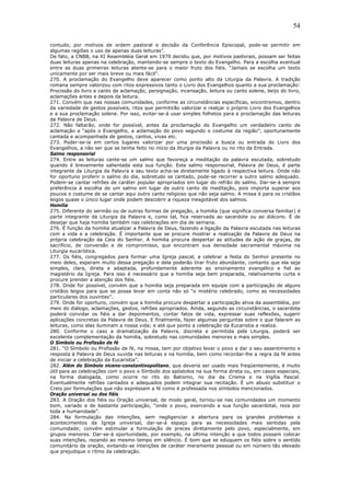 54
contudo, por motivos de ordem pastoral e decisão da Conferência Episcopal, pode-se permitir em
algumas regiões o uso de apenas duas leituras”.
De fato, a CNBB, na XI Assembléia Geral em 1970 decidiu que, por motivos pastorais, possam ser feitas
duas leituras apenas na celebração, mantendo-se sempre o texto do Evangelho. Para a escolha eventual
entre as duas primeiras leituras atente-se para o maior fruto dos fiéis. “Jamais se escolha um texto
unicamente por ser mais breve ou mais fácil”.
270. A proclamação do Evangelho deve aparecer como ponto alto da Liturgia da Palavra. A tradição
romana sempre valorizou com ritos expressivos tanto o Livro dos Evangelhos quanto a sua proclamação:
Procissão do livro e canto de aclamação, persignação, incensação, leitura ou canto solene, beijo do livro,
aclamações antes e depois da leitura.
271. Convém que nas nossas comunidades, conforme as circunstâncias específicas, encontremos, dentro
da variedade de gestos possíveis, ritos que permitirão valorizar e realçar o próprio Livro dos Evangelhos
e a sua proclamação solene. Por isso, evitar-se-á usar simples folhetos para a proclamação das leituras
da Palavra de Deus.
272. Não faltarão, onde for possível, antes da proclamação do Evangelho um verdadeiro canto de
aclamação e “após o Evangelho, a aclamação do povo segundo o costume da região”, oportunamente
cantada e acompanhada de gestos, cantos, vivas etc.
273. Poder-se-ia em certos lugares valorizar por uma procissão a busca ou entrada do Livro dos
Evangelhos, a não ser que se tenha feito no início da liturgia da Palavra ou no rito da Entrada.
Salmo responsorial
274. Entre as leituras cante-se um salmo que favoreça a meditação da palavra escutada, sobretudo
quando é brevemente salientada esta sua função. Este salmo responsorial, Palavra de Deus, é parte
integrante da Liturgia da Palavra e seu texto acha-se diretamente ligado à respectiva leitura. Onde não
for oportuno proferir o salmo do dia, sobretudo se cantado, pode-se recorrer a outro salmo adequado.
Podem-se cantar refrões de caráter popular apropriados em lugar do refrão do salmo. Dar-se-á sempre
preferência à escolha de um salmo em lugar de outro canto de meditação, pois importa superar aos
poucos o costume de se cantar aqui outro canto religioso que não seja salmo. A missa é para os cristãos
leigos quase o único lugar onde podem descobrir a riqueza inesgotável dos salmos.
Homilia
275. Diferente do sermão ou de outras formas de pregação, a homilia (que significa conversa familiar) é
parte integrante da Liturgia da Palavra e, como tal, fica reservada ao sacerdote ou ao diácono. É de
desejar que haja homilia também nas celebrações em dia de semana.
276. É função da homilia atualizar a Palavra de Deus, fazendo a ligação da Palavra escutada nas leituras
com a vida e a celebração. É importante que se procure mostrar a realização da Palavra de Deus na
própria celebração da Ceia do Senhor. A homilia procura despertar as atitudes de ação de graças, de
sacrifício, de conversão e de compromisso, que encontram sua densidade sacramental máxima na
Liturgia eucarística.
277. Os fiéis, congregados para formar uma Igreja pascal, a celebrar a festa do Senhor presente no
meio deles, esperam muito dessa pregação e dela poderão tirar fruto abundante, contanto que ela seja
simples, clara, direta e adaptada, profundamente aderente ao ensinamento evangélico e fiel ao
magistério da Igreja. Para isso é necessário que a homilia seja bem preparada, relativamente curta e
procure prender a atenção dos fiéis.
278. Onde for possível, convém que a homilia seja preparada em equipe com a participação de alguns
cristãos leigos para que se possa levar em conta não só “o mistério celebrado, como as necessidades
particulares dos ouvintes”.
279. Onde for oportuno, convém que a homilia procure despertar a participação ativa da assembléia, por
meio do diálogo, aclamações, gestos, refrões apropriados. Ainda, segundo as circunstâncias, o sacerdote
poderá convidar os fiéis a dar depoimentos, contar fatos de vida, expressar suas reflexões, sugerir
aplicações concretas da Palavra de Deus. E finalmente, fazer algumas perguntas sobre o que falaram as
leituras, como elas iluminam a nossa vida; e até que ponto a celebração da Eucaristia a realiza.
280. Conforme o caso a dramatização da Palavra, discreta e permitida pela Liturgia, poderá ser
excelente complementação da homilia, sobretudo nas comunidades menores e mais simples.
O Símbolo ou Profissão de fé
281. “O Símbolo ou Profissão de fé, na missa, tem por objetivo levar o povo a dar o seu assentimento e
resposta à Palavra de Deus ouvida nas leituras e na homilia, bem como recordar-lhe a regra da fé antes
de iniciar a celebração da Eucaristia”.
282. Além do Símbolo niceno-constantinopolitano, que deveria ser usado mais freqüentemente, é muito
útil para as celebrações com o povo o Símbolo dos apóstolos na sua forma direta ou, em casos especiais,
na forma dialogada, como ocorre no rito do Batismo, no dia da Crisma e na Vigília Pascal.
Eventualmente refrões cantados e adequados podem integrar sua recitação. É um abuso substituir o
Creio por formulações que não expressam a fé como é professada nos símbolos mencionados.
Oração universal ou dos fiéis
283. A Oração dos fiéis ou Oração universal, de modo geral, tornou-se nas comunidades um momento
bom, variado e de bastante participação, “onde o povo, exercendo a sua função sacerdotal, reza por
toda a humanidade”.
284. Na formulação das intenções, sem negligenciar a abertura para os grandes problemas e
acontecimentos da Igreja universal, dar-se-á espaço para as necessidades mais sentidas pela
comunidade; convém estimular a formulação de preces diretamente pelo povo, especialmente, em
grupos menores. Dar-se-á oportunidade, por exemplo, na última intenção a que todos possam colocar
suas intenções, rezando ao mesmo tempo em silêncio. É bom que se eduquem os fiéis sobre o sentido
comunitário da oração, evitando-se intenções de caráter meramente pessoal ou em número tão elevado
que prejudique o ritmo da celebração.
 