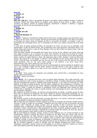 59
Nota:38
cf. DCDAP, 12.
Nota:39
cf. DCDAP, 29.
Nota:40
CDC, cân. 230, § 3: “Onde a necessidade da Igreja o aconselhar, podem também os leigos, na falta de
ministros, mesmo não sendo leitores ou acólitos, suprir alguns de seus ofícios, a saber, exercer o
ministério da palavra, presidir às orações litúrgicas, administrar o batismo e distribuir a sagrada
Comunhão, de acordo com as prescrições do direito”.
Nota:41
cf. DCDAP, 42.
Nota:42
cf. DCDAP, 45 e 48.
Nota:43
cf. Ritual de Bênçãos, 27.
Nota:44
cf. IGLH 7: “Especial e estreitíssima relação existe entre Cristo e aquelas pessoas que ele assume como
membros do seu Corpo, que é a Igreja, através do sacramento da regeneração. Com efeito, da Cabeça
se difundem por todo o corpo as riquezas do Filho: a comunhão no Espírito, a verdade, a vida e a
participação em sua filiação divina, que se manifestava em toda a sua oração, enquanto ele vivia neste
mundo.
O corpo todo da Igreja participa também do sacerdócio de Cristo, de sorte que os batizados, pela
regeneração e unção do Espírito Santo, são consagrados como casa espiritual e sacerdócio santo, e se
tornam aptos para exercer o culto da Nova Aliança, culto que não provém de nossas forças, mas dos
méritos e dom de Cristo.
Deus não podia outorgar à humanidade dom maior que o de lhe dar por cabeça o seu Verbo, pelo qual
criou todas as coisas, e de a incorporar ao Verbo como membro, de modo que ele fosse ao mesmo
tempo Filho de Deus e Filho do Homem, um só Deus com o Pai e um só homem com os seres humanos.
Assim, quando na oração falamos a Deus, não separemos dele o Filho. Quando o Corpo do Filho está
orando, não separe de si sua cabeça. O mesmo e único Salvador do seu Corpo, Nosso Senhor Jesus
Cristo, o Filho de Deus, ore também por nós, ore em nós, e nós oremos a ele. Ele reza por nós como
nosso sacerdote, reza em nós como nossa cabeça, e nós rezamos a ele como nosso Deus.
Reconheçamos, pois, nele a vossa voz e sua voz em nós.
Portanto, a dignidade da oração cristã tem sua raiz na participação da mesma piedade do Unigênito para
com o Pai e daquela oração que lhe dirigiu durante sua vida terrena e que agora continua, sem
interrupção, em toda a Igreja e em cada um de seus membros, em nome e pela salvação de todo
gênero humano”.
Nota:45
cf. Lc 18,1: “Jesus contou aos discípulos uma parábola, para mostrar-lhes a necessidade de rezar
sempre, sem nunca desistir”.
1Ts 5,17: “Rezem sem cessar”.
Nota:46
IGLH, 20-32: “20. A Liturgia das Horas, como as demais ações litúrgicas, não é ação particular, mas
algo que pertence a todo o corpo da Igreja e o manifesta e atinge. O caráter eclesial de sua celebração
aparece principalmente quando é realizado pela Igreja particular, o que aliás se recomenda de modo
especial. É de fato na Igreja particular, com seu bispo, rodeado por seus presbíteros e ministros, que
está verdadeiramente e opera a Una, Santa, Católica e Apostólica Igreja de Cristo. Embora não estando
presente o bispo, o cabido de cônegos ou presbíteros outros, tal celebração deve sempre ser feita,
considerando a realidade das horas e, quando possível, com participação do povo. Isso vale também
para os cabidos colegiados.
21. Celebrem as Horas principais, se possível comunitariamente na Igreja, os demais grupos de fiéis.
Entre eles se destacam as paróquias, por serem células da diocese, governadas localmente por um
pastor que faz as vezes do bispo e que de algum modo representam a Igreja visível estabelecida por
toda a terra.
22. Portanto, quando os fiéis são chamados à Liturgia das Horas, e se reúnem, unindo seus corações e
vozes, manifestam a Igreja que celebra o mistério de Cristo.
23. É função dos que receberam a ordem sagrada ou que foram investidos de particular missão canônica
convocar e dirigir a oração da comunidade: Trabalhem para que todos os que se encontram sob seus
cuidados vivam unânimes na oração. Cuidem, pois, de convidar os fiéis e formá-los com a devida
catequese para a celebração comunitária das principais partes da Liturgia das Horas, sobretudo nos
domingos e festas. Ensinem-lhes a dela participarem de modo a fazerem autêntica oração. Por isso,
ajudem-nos com a devida instrução a entenderem o sentido cristão dos salmos, de sorte que, pouco a
pouco, sejam levados a maior gosto e prática na oração da Igreja.
24. As comunidades de cônegos, monges, monjas e outros religiosos que, em virtude da Regra ou das
Constituições, recitam a Liturgia das Horas na íntegra ou em parte, quer em comum quer em rito
particular, representam de modo especial a Igreja orante. Com efeito, mostram mais plenamente a
imagem da Igreja que, sem cessar e em uníssono, louva ao Senhor. Elas cumprem, particularmente
mediante a oração, o dever de colaborar na edificação e progresso de todo o Corpo Místico de Cristo e
no bem das Igrejas particulares. Isso vale sobretudo para os que se dedicam à vida contemplativa.
25. Os ministros sagrados e todos os clérigos, que não estejam obrigados por outros motivos à
celebração comunitária, quando vivem em comunidade ou se reúnem, procurem celebrar em comum
pelo menos alguma parte da Liturgia das Horas, sobretudo Laudes e Vésperas.
 