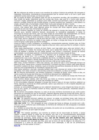 60
26. Aos religiosos de ambos os sexos e aos membros de qualquer Instituto de perfeição não obrigados à
celebração comunitária, recomenda-se encarecidamente que se reúnam entre si ou com o povo para
celebrarem juntos essa Liturgia, ao menos em parte.
27. Os grupos de leigos, em qualquer lugar em que se encontrem reunidos, são convidados a cumprir
essa função da Igreja, celebrando parte da Liturgia das Horas, seja qual for o motivo pelo qual se
reuniram: oração, apostolado ou qualquer outra razão. Convém que aprendam a adorar a Deus Pai em
espírito e verdade, antes de tudo na ação litúrgica, e tenham presente que, mediante o culto público e a
oração, atingem toda a humanidade e podem fazer muito pela salvação de todo o mundo.
Finalmente, convém que a família, qual santuário doméstico da Igreja, não apenas reze a Deus em
comum, mas celebre além disso algumas partes da Liturgia das Horas segundo pareça oportuno,
inserindo-se com isso mais intimamente na Igreja.
28. Aos ministros sagrados se confia de maneira tão especial a Liturgia das Horas que, embora não
havendo povo, deverão celebrá-la fazendo, obviamente, as necessárias adaptações. A Igreja os
encarrega da Liturgia das Horas, para que esta missão da comunidade seja desempenhada, ao menos
por eles de maneira certa e constante, e a oração de Cristo continue sem cessar na Igreja.
Representando a Cristo de modo eminente e visível, o bispo é o grande sacerdote de sua grei. Dele, de
certo modo, deriva e depende a vida de seus fiéis em Cristo. Por isso, entre os membros de sua Igreja,
o bispo deve ser o primeiro na oração. E sua oração, ao recitar a Liturgia das Horas, se faz sempre em
nome da Igreja e pela Igreja que lhe foi confiada.
Unidos ao bispo e a todo o presbítero, os presbíteros, representantes especiais, também eles, de Cristo
sacerdote, participam da mesma função, rogando a Deus por todo o povo que lhes foi confiado e mesmo
pelo mundo inteiro.
Todos esses desempenham o serviço do bom Pastor, que roga pelos seus, para que tenham vida e
sejam perfeitos na unidade. Na Liturgia das Horas, que a Igreja lhes oferece, não só encontrem uma
fonte de piedade e alimento de sua oração pessoal, mas nutram e incentivem, através de intensa
contemplação, sua atividade pastoral e missionária para proveito de toda a Igreja de Deus.
29. Portanto, os bispos, os presbíteros e os diáconos que se preparam para o presbiterato e que
receberam da Igreja (cf.n. 17) o encargo de celebrar a Liturgia das Horas, cumpram cada dia
integralmente o seu curso, observando a realidade das Horas, na medida do possível.
Antes de tudo, dispensem a devida importância às Horas, que são como o eixo dessa Liturgia, ou seja,
Laudes e Vésperas. Tenham o cuidado de não omiti-las a não ser por razões graves.
Além disso, recitem fielmente o Ofício das Leituras, que acima de tudo é uma celebração litúrgica da
palavra de Deus. Dessa forma, cumprem diariamente o ministério que lhes é próprio, pela razão peculiar
de acolher a palavra de Deus, mediante a qual se tornarão mais perfeitos discípulos do Senhor e hão de
saborear mais profundamente as insondáveis riquezas de Cristo.
Para melhor santificar o dia todo, colocarão também todo o seu interesse em recitar a Hora média e as
Completas. Com estas concluem a obra de Deus antes de se deitarem, e a Deus se confiam.
30. Os diáconos permanentes, que também receberam o mandato da Igreja, rezem, todos os dias, ao
menos a parte da Liturgia das Horas que a Conferência Episcopal tiver estabelecido.
31. a) Os cabidos catedrais e as colegiadas devem recitar em coro as partes da Liturgia das Horas que
lhes são fixadas pelo direito comum ou particular.
Cada membro desses cabidos, além das Horas que todos os ministros sagrados devem recitar, são
obrigados a rezar em particular as Horas não recitadas em cabido.
b) As comunidades religiosas obrigadas à Liturgia das Horas e cada um de seus membros celebrem as
Horas, segundo a norma de seu direito particular, salvo o que prescreve o n.29 a respeito daqueles que
receberam a Ordem Sagrada.
Contudo, as comunidades obrigadas ao coro celebrem diariamente o curso integral das Horas em coro;
fora do coro, porém, os membros recitem as Horas, segundo o direito particular, ressalvado sempre o
prescrito no n.29.
32. Às demais comunidades religiosas e a cada um de seus membros recomenda-se que, tanto quanto
permitirem as condições em que se encontram, celebrem algumas partes da Liturgia das Horas, que é a
oração da Igreja e que faz todos os que estão dispersos terem um só coração e uma só alma. O mesmo
se recomenda aos leigos”.
SC 100: “Os pastores procurem celebrar em comum, na igreja, as principais horas, pelo menos as
vésperas, nos domingos e dias festivos. Recomenda-se que os leigos recitem o ofício, em comum com os
sacerdotes, entre si ou mesmo individualmente”.
CDC, Cân. 1174: “§ 1. Têm obrigação de rezar a liturgia das horas os clérigos, de acordo com o cân.
276, § 2, n.3, e, conforme suas constituições, os membros de institutos de vida consagrada e sociedade
de vida apostólica.
§ 2. Também os outros fiéis são vivamente convidados, de acordo com as circunstâncias, a participarem
da liturgia das horas, já que é ação da Igreja”.
Nota:47
SC 106: “Por tradição apostólica, que remonta ao próprio dia da ressurreição do Senhor, a Igreja
celebra o mistério pascal no oitavo dia da semana, que veio a ser convenientemente denominado
domingo, isto é, dia do Senhor. Nesse dia, os fiéis devem se reunir para ouvir a palavra de Deus e
participar da eucaristia, dando graças a Deus, que nos fez renascer para uma esperança viva,
ressuscitando Jesus Cristo dentre os mortos (1Pd 1, 3). O domingo é o principal dia de festa. Como tal
deve ser proposto com convicção aos fiéis, para que se torne um dia de alegria e de descanso. É o
fundamento e o cerne do ano litúrgico. Nenhuma outra celebração, a não ser de primeiríssima
importância, lhe deve passar à frente”.
Nota:48
 