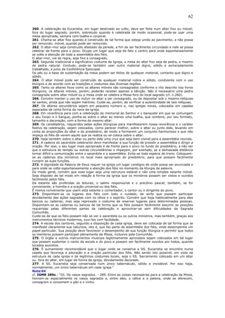62
260. A celebração da Eucaristia, em lugar destinado ao culto, deve ser feita num altar fixo ou móvel;
fora do lugar sagrado, porém, sobretudo quando é celebrada de modo ocasional, pode-se usar uma
mesa apropriada, sempre com toalha e corporal.
261. Chama-se altar fixo quando é construído de tal forma que esteja unido ao pavimento, e não possa
ser removido; móvel, quando pode ser removido.
262. O altar-mor seja construído afastado da parede, a fim de ser facilmente circundado e nele se possa
celebrar de frente para o povo. Ocupe um lugar que seja de fato o centro para onde espontaneamente
se volte a atenção de toda a assembléia dos fiéis.
O altar-mor, via de regra, seja fixo e consagrado.
263. Segundo tradicional e significativo costume da Igreja, a mesa do altar fixo seja de pedra, e mesmo
de pedra natural. Contudo, pode-se também usar outro material digno, sólido e esmeradamente
trabalhado, a juízo da Conferência Episcopal.
Os pés ou a base de sustentação da mesa podem ser feitos de qualquer material, contanto que digno e
sólido.
264. O altar móvel pode ser construído de qualquer material nobre e sólido, condizente com o uso
litúrgico e de acordo com as tradições e costumes das diversas regiões.
265. Tanto os altares fixos como os altares móveis são consagrados conforme o rito descrito nos livros
litúrgicos; os altares móveis, porém, poderão receber apenas a bênção. Não é necessário uma pedra
consagrada sobre altar móvel ou a mesa onde se celebra a Missa fora do local sagrado (cf. n.260).
266. Convém manter o uso de incluir no altar a ser consagrado, ou de depositar sob o mesmo relíquias
de santos, ainda que não sejam mártires. Cuide-se, porém, de verificar a autenticidade de tais relíquias.
267. Os altares secundários sejam em pequeno número e, nas igrejas novas, colocados em capelas
separadas de certa forma da nave da igreja.
268. Em reverência para com a celebração do memorial do Senhor e o banquete em que se comungam
o seu Corpo e o Sangue, ponha-se sobre o altar ao menos uma toalha, que combine, por seu formato,
tamanho e decoração, com a forma do mesmo altar.
269. Os candelabros, requeridos pelas ações litúrgicas para manifestarem nossa reverência e o caráter
festivo da celebração, sejam colocados, como parecer melhor, sobre o altar ou junto dele, levando em
conta as proporções do altar e do presbitério, de modo a formarem um conjunto harmonioso e que não
impeça os fiéis de verem aquilo que se realiza ou se coloca sobre o altar.
270. Haja também sobre o altar ou perto dele uma cruz que seja bem visível para a assembléia reunida.
271. A cadeira do sacerdote celebrante deve manifestar a sua função de presidir a assembléia e dirigir a
oração. Por isso, o seu lugar mais apropriado é de frente para o povo no fundo do presbitério, a não ser
que a estrutura do templo ou outras circunstâncias o impeçam, por exemplo, se a demasiada distância
tornar difícil a comunicação entre o sacerdote e a assembléia. Evite-se toda espécie de trono. Coloquem-
se as cadeiras dos ministros no local mais apropriado do presbitério, para que possam facilmente
cumprir as suas funções.
272. A dignidade da Palavra de Deus requer na igreja um lugar condigno de onde possa ser anunciada e
para onde se volte espontaneamente a atenção dos fiéis no momento da liturgia da palavra.
De modo geral, convém que esse lugar seja uma estrutura estável e não uma simples estante móvel.
Seja disposto de tal modo em relação à forma da igreja que os ministros possam ser vistos e ouvidos
facilmente pelos fiéis.
Da estante são proferidas as leituras, o salmo responsorial e o precônio pascal; também, se for
conveniente, a homilia e a oração universal ou dos fiéis.
É menos conveniente que usem esta estante o comentador, o cantor ou o dirigente do povo.
273. Disponham-se os lugares dos fiéis com todo o cuidado, de sorte que possam participar
devidamente das ações sagradas com os olhos e o espírito. Convém que haja habitualmente para eles
bancos ou cadeiras; mas seja reprovado o costume de reservar lugares para determinadas pessoas.
Disponham-se as cadeiras ou bancos de tal forma que os fiéis possam facilmente assumir as posições
requeridas pelas diferentes partes da celebração e aproximar-se sem dificuldades da Sagrada
Comunhão.
Cuide-se de que os fiéis possam não só ver o sacerdote ou os outros ministros, mas também, graças aos
instrumentos técnicos modernos, ouvi-los com facilidade.
274. A escola dos cantores, segundo a disposição de cada igreja, deve ser colocada de tal forma que se
manifeste claramente sua natureza, isto é, que faz parte da assembléia dos fiéis, onde desempenha um
papel particular. Sua posição deve favorecer o desempenho de sua função litúrgica e permitir que todos
os membros possam participar plenamente da Missa, inclusive pela Comunhão.
275. O órgão e outros instrumentos musicais legitimamente aprovados sejam colocados em tal lugar
que possam sustentar o canto da escola e do povo e possam ser facilmente ouvidos por todos, quando
tocados sozinhos.
276. É sumamente recomendável que o lugar onde se conserva a SS. Eucaristia se encontre numa
capela que favoreça a adoração e a oração particular dos fiéis. Não sendo isto possível, em vista da
estrutura de cada igreja e de legítimos costumes locais, seja o SS. Sacramento colocado em um altar
ou, fora do altar, em lugar de honra da igreja, devidamente decorado.
277. A SS. Eucaristia seja conservada num único tabernáculo, sólido e inviolável. Por isso haja,
normalmente, um único tabernáculo em cada igreja.”
Nota:64
cf. IGMR 289s.: “III. Os vasos sagrados. - 289. Entre as coisas necessárias para a celebração da Missa,
honram-se especialmente os vasos sagrados e, entre eles, o cálice e a patena, onde se oferecem,
consagram e consomem o pão e o vinho.
 