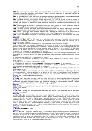 63
290. Os vasos sagrados sejam feitos de material sólido e considerado nobre em cada região. A
Conferência Episcopal decidirá a esse respeito. Sejam, contudo, preferidos os materiais que não se
quebrem nem se alterem facilmente.
291. Os cálices e outros vasos destinados a receber o Sangue do Senhor tenham a copa feita de matéria
que não absorva líquidos. O pé pode ser feito de outro material sólido e digno.
292. Os vasos sagrados destinados a receber as hóstias, tais como a patena, o cibório, a teca, o
ostensório e outros semelhantes podem ser feitos também de outros materiais apreciados em algumas
regiões; por exemplo, o marfim ou certas madeiras mais duras, contanto que convenham ao uso
sagrado.
293. Para consagrar as hóstias, é conveniente usar uma única patena de maior dimensão, onde se
coloca tanto o pão para o celebrante como para os ministros e os fiéis.
294. Os vasos sagrados de metal sejam normalmente dourados por dentro, tratando-se de metal
oxidável; quando de metal inoxidável ou mais nobre que o ouro, não é necessária a douração.
295. Quanto à forma dos vasos sagrados, o artista tem a liberdade de confeccioná-los de acordo com os
costumes de cada região, contanto que se coadunem com o uso litúrgico a que são destinados.
296. Quanto à benção ou consagração dos vasos sagrados, observem-se os ritos prescritos nos livros
litúrgicos”.
Nota:65
cf. IGMR 307-310: “307. As diferentes cores das vestes litúrgicas visam manifestar externamente o
caráter dos mistérios celebrados, e também a consciência de uma vida cristã que progride com o
desenrolar do ano litúrgico.
308. Com relação à cor das vestes litúrgicas, seja observado o uso tradicional, a saber:
a) O branco é usado nos Ofícios e Missas do tempo pascal e do Natal do Senhor, bem como nas suas
festas e memórias, exceto as da Paixão; nas festas e memórias da Bem-aventurada Virgem Maria, dos
Santos Anjos, dos Santos não Mártires, na festa de Todos os Santos (1 de novembro), de São João
Batista (24 de junho), de São João Evangelista (27 de dezembro), da Cátedra de São Pedro (22 de
fevereiro) e da Conversão de São Paulo (25 de janeiro).
b) O vermelho é usado no domingo da Paixão e na Sexta-feira Santa; no domingo de Pentecostes, nas
celebrações da Paixão do Senhor; nas festas dos Apóstolos e Evangelistas e nas celebrações dos Santos
Mártires.
c) O verde se usa nos Ofícios e Missas do tempo comum.
d) O roxo é usado no tempo do Advento e da Quaresma. Pode também ser usado nos Ofícios e Missas
pelos mortos.
e) O preto pode ser usado nas Missas pelos mortos.
f) O rosa pode ser usado nos domingos Gaudete (III do Advento) e Laetare (IV da Quaresma).
As Conferências Episcopais, contudo, podem determinar e propor à Santa Sé adaptações que
correspondam às necessidades e ao caráter de cada povo.
309. Em dias de maior solenidade podem ser usadas vestes litúrgicas mais nobres, mesmo que não
sejam da cor do dia.
310. As Missas Rituais são celebradas com a cor própria, a branca ou a festiva; as Missas por diversas
circunstâncias com a cor própria do dia ou do tempo, ou com a cor roxa, se tiverem cunho penitencial,
por exemplo nos. 23, 28, 40; as Missas votivas com a cor que convém à Missa a ser celebrada, ou
também com a cor própria do dia ou do tempo.”
Nota:66
cf. IGMR 297: “Na Igreja, que é o Corpo de Cristo, nem todos os membros desempenham a mesma
função. Esta diversidade de ministérios se manifesta exteriormente no exercício do culto sagrado pela
diversidade das vestes litúrgicas, que por isso devem ser um sinal da função de cada ministro. Convém
que as vestes litúrgicas contribuam para a beleza da ação sagrada.”
Nota:67
At 2,42: “Eram perseverantes em ouvir o ensinamento dos apóstolos, na comunhão fraterna, no partir
do pão e nas orações”.
Nota:68
cf. At 2,27: “Porque não me abandonarás na região dos mortos, nem permitirás que o teu santo
conheça a corrupção”.
Nota:69
cf. 1Cor 12,4-11: “Existem dons diferentes, mas o Espírito é o mesmo; diferentes serviços, mas o
Senhor é o mesmo; diferentes modos de agir, mas é o mesmo Deus que realiza tudo em todos. Cada um
recebe o dom de manifestar o Espírito para a utilidade de todos. A um, o Espírito dá a palavra de
sabedoria; a outro, a palavra de ciência segundo o mesmo Espírito; a outro, o mesmo Espírito dá a fé; a
outro ainda, o único e mesmo Espírito concede o dom das curas; a outro, o poder de fazer milagres; a
outro, a profecia; a outro, o discernimento dos espíritos; a outro, o dom de falar em línguas; a outro
ainda, o dom de as interpretar. Mas é o único e mesmo Espírito quem realiza tudo isso, distribuindo os
seus dons a cada um, conforme ele quer”.
Nota:70
cf. Estudos da CNBB 42, p.85.
Nota:71
SC 37 e 38: “37. A Igreja não pretende impor a uniformidade litúrgica. Mostra-se flexível diante de tudo
que não esteja vinculado necessariamente à fé e ao bem de toda a comunidade. Interessa-lhe manter e
incentivar as riquezas e os dons das diversas nações e povos. Tudo, pois, que não estiver ligado
indissoluvelmente a erros ou superstições deve ser levado em consideração, conservado e até
promovido, podendo mesmo, em certos casos, ser assimilado pela liturgia, desde que esteja em
harmonia com o modo de ser e o verdadeiro espírito litúrgico.
 