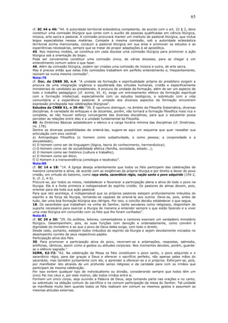 65
cf. SC 44 a 46: “44. A autoridade territorial eclesiástica competente, de acordo com o art. 22 § 2, deve
constituir uma comissão litúrgica que conte com o auxílio de pessoas qualificadas em ciência litúrgica,
música, arte sacra e pastoral. A comissão procurará manter um instituto de pastoral litúrgica, que inclua
leigos especialistas nessas matérias. Compete à mesma comissão, sob a autoridade eclesiástica
territorial acima mencionada, conduzir a pastoral litúrgica em sua área e promover os estudos e as
experiências necessárias, sempre que se tratar de propor adaptações à sé apostólica.
45. Nos mesmos moldes, se constitua em cada diocese uma comissão litúrgica para promover a ação
litúrgica sob a orientação do bispo.
Pode ser conveniente constituir uma comissão única, de várias dioceses, para se chegar a um
entendimento comum sobre o que fazer.
46. Além da comissão litúrgica, podem ser criadas uma comissão de música e outra, de arte sacra.
Mas é preciso então que estas três comissões trabalhem em perfeito entendimento e, freqüentemente,
reúnam-se numa mesma comissão”.
Nota:79
cf. Doc. da CNBB 30, n.4: “A unidade da formação e espiritualidade própria do presbítero exigem a
procura de uma integração orgânica e equilibrada das virtudes humanas, cristãs e especificamente
ministeriais do candidato ao presbiterato. A procura de unidade da formação, além de ser um aspecto de
todo o trabalho pedagógico (cf. acima, VI, 4), exige um entrosamento efetivo da formação espiritual
com a formação intelectual, especialmente com os estudos teológicos, e sobretudo com a vida
comunitária e a experiência pastoral. A unidade dos diversos aspectos da formação encontram
expressão privilegiada nas celebrações litúrgicas”.
Estudos da CNBB 51, n 39-40: “39. É oportuno distinguir, no âmbito da Filosofia Sistemática, diversas
disciplinas. A variedade de enfoques e de docentes, porém, não tornará a formação filosófica mais rica e
completa, se não houver esforço convergente das diversas disciplinas, para que o estudante possa
perceber as relações entre elas e a unidade fundamental da Filosofia.
40. As Diretrizes Básicas estabelecem o elenco e a carga horária mínima das disciplinas (cf. Diretrizes,
no. 178).
Dentre as diversas possibilidades de ordená-las, sugere-se aqui um esquema que quer ressaltar sua
articulação com eixo central:
a) Antropologia Filosófica (o homem como subjetividade, e como pessoa; a corporeidade e a
sexualidade);
b) O Homem como ser de linguagem (lógica, teoria do conhecimento, hermenêutica);
c) O Homem como ser de sociabilidade efetiva (família, sociedade, estado...);
d) O Homem como ser histórico (cultura e trabalho);
e) O Homem como ser ético;
f) O Homem e a transcendência (ontologia e teodicéia)”.
Nota:80
cf. SC 14 e 18: “14. A Igreja deseja ardentemente que todos os fiéis participem das celebrações de
maneira consciente e ativa, de acordo com as exigências da própria liturgia e por direito e dever do povo
cristão, em virtude do batismo, como raça eleita, sacerdócio régio, nação santa e povo adquirido (1Pd 2,
9; cf. 2, 4-5).
Procure-se, por todos os meios, restabelecer e favorecer a participação plena e ativa de todo o povo na
liturgia. Ela é a fonte primeira e indispensável do espírito cristão. Os pastores de almas devem, pois,
orientar para ela toda sua ação pastoral.
Para que isto aconteça, é indispensável que os próprios pastores estejam profundamente imbuídos do
espírito e da força da liturgia, tornando-se capazes de ensiná-la aos outros. Deve-se, pois, antes de
tudo, dar uma boa formação litúrgica aos clérigos. Por isso, o concílio decidiu estabelecer o que segue.
18. Os sacerdotes que trabalham na vinha do Senhor, tanto seculares como religiosos, disponham do
suporte necessário para exercer a liturgia de maneira a entender sempre o que estão fazendo e a viver
uma vida litúrgica em comunhão com os fiéis que lhe foram confiados”.
Nota:81
cf. SC 29 e 30: “29. Os acólitos, leitores, comentadores e cantores exercem um verdadeiro ministério
litúrgico. Desempenhem, pois, as suas funções com devoção e ordenadamente, como convém à
dignidade do ministério e ao que o povo de Deus deles exige, com todo o direito.
Desde cedo, portanto, estejam todos imbuídos do espírito da liturgia e sejam devidamente iniciados no
desempenho correto de seus respectivos papéis.
Participação ativa dos fiéis
30. Para promover a participação ativa do povo, recorram-se a aclamações, respostas, salmodia,
antífonas, cânticos, assim como a gestos ou atitudes corporais. Nos momentos devidos, porém, guarde-
se o silêncio sagrado.”
IGMR, 62-73: “62. Na celebração da Missa os fiéis constituem o povo santo, o povo adquirido e o
sacerdócio régio, para dar graças a Deus e oferecer o sacrifício perfeito, não apenas pelas mãos do
sacerdote, mas também juntamente com ele, e aprender a oferecer-se a si próprios. Esforçem-se, pois,
por manifestar isto através de um profundo senso religioso e da caridade para com os irmãos que
participam da mesma celebração.
Por isso evitem qualquer tipo de individualismo ou divisão, considerando sempre que todos têm um
único Pai nos céus e, por este motivo, são todos irmãos entre si.
Formem um único corpo, seja ouvindo a Palavra de Deus, seja tomando parte nas orações e no canto,
ou sobretudo na oblação comum do sacrifício e na comum participação da mesa do Senhor. Tal unidade
se manifesta muito bem quando todos os fiéis realizam em comum os mesmos gestos e assumem as
mesmas atitudes externas.
 