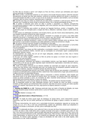 66
Os fiéis não se recusem a servir com alegria ao Povo de Deus, sempre que solicitados para algum
serviço particular na celebração.
63. Entre os fiéis, a escola dos cantores ou coro exerce uma função litúrgica própria. Cabe-lhe executar
devidamente as partes que lhes são próprias, conforme os diversos gêneros de cantos, e promover a
ativa participação dos fiéis no canto. O que se diz da escola dos cantores vale também, com as devidas
ressalvas, para os outros músicos, sobretudo para o organista.
64. Convém que haja um cantor ou mestre de coro para dirigir e sustentar o canto do povo. Mesmo não
havendo coro, compete ao cantor dirigir os diversos cantos, com a devida participação do povo.
65. O acólito é instituído para servir ao altar e auxiliar o sacerdote e o diácono. Compete-lhe
principalmente preparar o altar e os vasos sagrados, bem como distribuir aos fiéis a Eucaristia, da qual é
ministro extraordinário.
66. O leitor é instituído para proferir as leituras da Sagrada Escritura, exceto o Evangelho. Pode
igualmente propor as intenções para a oração dos fiéis e, faltando o salmista, recitar o salmo entre as
leituras.
O leitor possui na celebração eucarística uma função própria, que ele mesmo deve desempenhar, ainda
que estejam presentes ministros de ordem superior.
Para que os fiéis, ao ouvirem as leituras divinas, concebam no coração um suave e vivo afeto pelas
Sagradas Escrituras, é necessário que os leitores, mesmo que não tenham sido instituídos para isso,
sejam realmente capazes de desempenhá-la e se preparem cuidadosamente.
67. Compete ao salmista proclamar o salmo ou outro cântico bíblico colocado entre as leituras. Para
bem exercer a sua função é necessário que saiba salmodiar e tenha boa pronúncia e dicção.
68. Os outros ministros exercem funções no presbitério ou fora dele.
No presbitério: os que são designados como ministros extraordinários para administrar a Comunhão
bem como os que levam o Missal, a cruz, os castiçais, o pão, o vinho, a água e o turíbulo.
Fora do presbitério:
a) O comentador, que dirige aos fiéis explicações e exortações visando a introduzi-los na celebração e
dispô-los para entendê-la melhor. Convém que as exortações do comentador sejam cuidadosamente
preparadas, sóbrias e claras.
Ao desempenhar seu cargo, fica em pé em lugar adequado, voltado para os fiéis, mas é menos
conveniente que suba à estante.
b) Os que, em certas regiões, acolhem os fiéis às portas da igreja e os levam aos seus lugares e
organizam as suas procissões.
c) Os que fazem as coletas na igreja.
69. É conveniente, sobretudo nas Igrejas e comunidades maiores, que haja alguém designado como
cerimoniário a fim de que as ações sagradas sejam devidamente organizadas e exercidas com decoro,
ordem e piedade pelos ministros.
70. Todas as funções inferiores às do diácono poderão ser exercidas por leigos de sexo masculino,
mesmo que não tenham sido instituídos para isso. As funções fora do presbitério poderão também ser
confiadas a mulheres, segundo o prudente parecer do reitor da Igreja.
A Conferência Episcopal pode permitir que mulher idônea faça as leituras que precedem o Evangelho e
proponha as intenções para a oração dos fiéis e determinar mais exatamente o lugar apto donde anuncie
a palavra de Deus na assembléia litúrgica.
71. Achando-se presentes várias pessoas aptas a exercerem o mesmo ministério, nada impede que
distribuam entre si as várias partes do mesmo ofício. Por exemplo, um diácono pode ser destinado a
recitar as partes cantadas e outro, ao ministério do altar; havendo várias leituras, é bom que sejam
distribuídas entre diversos leitores; e assim por diante.
72. Se na Missa com o povo houver apenas um ministro, ele poderá exercer diversas funções.
73. A preparação prática de cada celebração litúrgica, sob a direção do reitor da igreja e ouvidos
também os fiéis naquilo que diretamente lhes concerne, seja feita de comum acordo por todos aqueles
a quem diz respeito, seja quanto aos ritos, seja quanto ao aspecto pastoral e musical”.
Nota:82
cf. Estudos da CNBB 51, n. 42: “Destaque particular deve ser dado à Filosofia da Religião, de modo
que esta disciplina possa constituir ponte entre o curso de Filosofia e o curso de Teologia”.
Nota:83
cf. CELAM, Adaptar a Liturgia, n 57.
Nota:84
cf. Instrução Geral sobre o Missal Romano, n.77-78.
Nota:85
SC 120: “O órgão de tubos ocupa lugar de destaque na Igreja latina, como instrumento musical
tradicional, cujo som dá um brilho particular às cerimônias da Igreja e ajuda a mente a se elevar a
Deus.
Os demais instrumentos, de acordo com a autoridade territorial competente, segundo as normas dos
artigos 22, § 2, 37 e 40, e com seu consentimento, podem ser admitidos, desde que adaptados à
dignidade do templo e contribuam, de fato, para a edificação dos fiéis”.
Nota:86
IGMR 1: “A celebração da Missa, como ação de Cristo e do povo de Deus hierarquicamente ordenado, é
o centro de toda a vida cristã tanto para a Igreja universal como local, e também para cada um dos
fiéis. Pois nela se encontra tanto o ápice da ação pela qual Deus santifica o mundo em Cristo, como o do
culto que os homens oferecem ao Pai, adorando-o pelo Cristo, Filho de Deus. Além disso, nela são de tal
modo relembrados, no decorrer do ano, os mistérios da redenção, que eles se tornam de certo modo
presentes. As demais ações sagradas e todas as atividades da vida cristã a ela estão ligadas, dela
decorrendo ou a ela sendo ordenadas”.
 