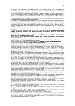 68
Via de regra, cada aclamação é repetida duas vezes, não se excluindo porém, por causa da índole das
diversas línguas ou da música e das circunstâncias, um número maior de repetições ou a intercalação de
um breve tropo. Se o Kyrie não for cantado, seja recitado.
31. O Glória, hino antiquíssimo e venerável, pelo qual a Igreja, congregada no Espírito Santo, glorifica e
suplica a Deus Pai e ao Cordeiro, é cantado ou pela assembléia dos fiéis ou pelo povo que alterna com a
escola, ou pela própria escola. Se não for cantado, deve ser recitado por todos, juntos ou
alternadamente.
É cantado ou recitado aos Domingos, exceto no tempo do Advento e da Quaresma, nas solenidades e
festas e ainda em celebrações especiais mais solenes.
32. A seguir o sacerdote convida o povo a rezar; todos se conservam em silêncio com o sacerdote por
alguns instantes, tomando consciência de que estão na presença de Deus e formulando interiormente os
seus pedidos. Depois o sacerdote diz a oração que se costuma chamar coleta. Ela exprime a índole da
celebração e dirige pelas palavras do celebrante uma súplica a Deus Pai, por Cristo, no Espírito Santo.
O povo, unindo-se à súplica do sacerdote e dando-lhe o seu assentimento, faz sua a oração pela
aclamação Amém.
Na Missa diz-se uma única coleta; valendo o mesmo para as orações sobre as oferendas e depois da
comunhão.
A Coleta termina pela conclusão longa, isto é: quando se dirige ao Pai: Per Dominum nostrum Jesum
Christum Filium tuum, qui tecum vivit et regnat in unitate Spiritus Sancti, Deus, per omnia saecula
saeculorum;
quando se dirige ao Pai, mas no final menciona o Filho: Qui tecum vivit et regnat in unitate Spiritus
Sancti, Deus, per omnia saecula saeculorum;
quando se dirige ao Filho: Quis vivit et regnas cum Deo Patre in unitate Spiritus Sancti, Deus, per omnia
saecula saeculorum.
As orações sobre as oferendas e depois da Comunhão terminam com a conclusão breve, ou seja:
quando dirigidas ao Pai: Per Christum Dominum nostrum;
quando dirigidas ao Pai, mas no final mencionam o Filho: Qui vivit et regnat in saecula saeculorum;
quando dirigidas ao Filho: Qui vivit et regnas in saecula saeculorum;
33. A parte principal da Liturgia da Palavra é constituída pelas leituras da Sagrada Escritura e pelos
cânticos que ocorrem entre elas, sendo desenvolvida e concluída pela homilia, a profissão de fé e a
oração universal ou dos fiéis. Pois nas leituras explanadas pela homilia Deus fala ao seu povo, revela o
mistério da redenção e da salvação, e oferece alimento espiritual; e o próprio Cristo, por sua palavra, se
acha presente no meio dos fiéis. Pelos cânticos, o povo se apropria dessa palavra de Deus e a ele adere
pela profissão de fé. Alimentado por essa palavra, reza na oração universal pelas necessidades de toda a
Igreja e pela salvação do mundo inteiro.
34. Mediante as leituras é preparada para os fiéis a mesa da palavra de Deus e abrem-se para eles os
tesouros da Bíblia. Como por tradição o ofício de proferir as leituras não é função presidencial, mas
ministerial, convém que via de regra o diácono, ou na falta dele outro sacerdote, leia o Evangelho; o
leitor faça as demais leituras. Mas na falta do diácono ou de um outro.
35. Deve-se manifestar a maior veneração por ocasião da leitura do Evangelho. A própria Liturgia o
ensina, uma vez que a cerca, mais do que as outras, de honra especial: tanto por parte do ministro
delegado para anunciá-la, que se prepara pela benção ou oração, como por parte dos fiéis que pelas
aclamações reconhecem e professam que Cristo está presente e lhes fala, e que ouvem de pé a leitura.
Realçam-no ainda os sinais de veneração prestados ao livro dos Evangelhos.
36. À primeira leitura segue-se o salmo responsorial ou gradual, que é parte integrante da Liturgia da
Palavra. O salmo normalmente é tirado do lecionário, pois cada um de seus textos se acha diretamente
ligado à respectiva leitura; assim a escolha do salmo depende das leituras. Mas, para que o povo possa
mais facilmente recitar o refrão salmódico, foram escolhidos alguns textos de responsórios e de salmos
para os diversos tempos do ano e as várias categorias de Santos, que poderão ser empregados em lugar
do texto correspondente à leitura, sempre que o salmo é cantado.
O salmista ou cantor do salmo, na estante ou outro lugar adequado, profere os versículos do salmo
perante toda a assembléia que o escuta sentada, geralmente participando pelo refrão, a não ser que o
salmo seja proferido de modo direto, isto é, sem refrão.
Quando se canta, pode-se usar, além do salmo marcado no Lecionário, um gradual do Gradual Romano
ou um salmo responsorial ou aleluiático do Gradual Simples, como se encontram nesses livros.
37. Após a segunda leitura vem o Aleluia ou outro canto de acordo com o tempo litúrgico:
a) o Aleluia é cantado em todos os tempos, exceto a Quaresma, sendo iniciado por todos ou pela escola
ou cantor, podendo ser repetido; os versículos são tirados do Lecionário ou do Gradual;
b) o outro canto consiste num versículo antes do Evangelho ou num segundo salmo ou trato, como se
encontram no Lecionário ou no Gradual.
38. Havendo apenas uma leitura antes do Evangelho:
a) no tempo em que se diz o Aleluia, pode haver um salmo aleluiático, ou um salmo e o Aleluia com
seu versículo, ou então apenas um salmo ou o Aleluia;
b) no tempo em que não se diz o Aleluia, pode haver um salmo ou um versículo antes do
Evangelho.
39. O salmo que ocorre após a leitura, se não for cantado, seja recitado. Mas o Aleluia ou o versículo
antes do Evangelho podem ser omitidos, quando não são cantados.
40. As seqüências são facultativas, exceto nos dias da Páscoa e de Pentecostes.
41. A homilia é uma parte da liturgia e vivamente recomendada, sendo indispensável para nutrir a vida
cristã. Convém que seja uma explicação de algum aspecto das leituras da Sagrada Escritura ou de um
outro texto do Ordinário ou do Próprio da Missa do dia, levando em conta tanto o mistério celebrado,
como as necessidades particulares dos ouvintes.
 