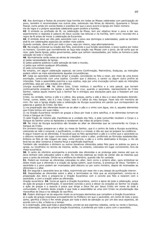 69
42. Aos domingos e festas de preceito haja homilia em todas as Missas celebradas com participação do
povo; também é recomendada nos outros dias, sobretudo nas férias do Advento, Quaresma e Tempo
Pascal, como ainda em outras festas e ocasiões em que o povo acorre à Igreja em maior número.
Via de regra é o próprio sacerdote celebrante quem profere a homilia.
43. O símbolo ou profissão de fé, na celebração da Missa, tem por objetivo levar o povo a dar seu
assentimento e resposta à palavra de Deus ouvida nas leituras e na homilia, bem como recordar-lhe a
regra da fé antes de iniciar a celebração da Eucaristia.
44. O símbolo deve ser dito pelo sacerdote com o povo aos domingos e solenidades; pode-se também
dizê-lo em celebrações especiais de caráter mais solene.
Quando cantado, deve sê-lo por todo o povo, seja por inteiro, seja alternadamente.
45. Na oração universal ou oração dos fiéis, exercendo a sua função sacerdotal, o povo suplica por todos
os homens. Convém que normalmente se faça esta oração nas Missas com o povo, de tal sorte que se
reze: pela Santa Igreja, pelos governantes, pelos que sofrem necessidades, por todos os homens e pela
salvação de todo o mundo.
46. Normalmente serão estas as séries de intenções:
a) pelas necessidades da Igreja,
b) pelos poderes públicos e pela salvação de todo o mundo,
c) pelos que sofrem qualquer dificuldade,
d) pela comunidade local.
No entanto, em algum celebração especial, tal como Confirmação, Matrimônio, Exéquias, as intenções
podem referir-se mais estreitamente àquelas circunstâncias.
47. Cabe ao sacerdote celebrante dirigir a oração, convidando os fiéis a rezar, por meio de uma breve
exortação, concluindo com uma súplica. Convém que o diácono, o cantor ou algum outro profira as
intenções. Toda a assembléia exprime a sua súplica, seja por uma invocação comum após as intenções
proferidas, seja por uma oração em silêncio.
Liturgia eucarística: 48. Na última Ceia, Cristo instituiu o sacrifício e a ceia pascal, que tornam
continuamente presente na Igreja o sacrifício da cruz, quando o sacerdote, representante do Cristo
Senhor, realiza aquilo mesmo que o Senhor fez e entregou aos discípulos para que o fizessem em sua
memória.
Cristo, na verdade, tomou o pão e o cálice, deu graças, partiu o pão e deu-o a seus discípulos dizendo:
Tomai, comei, bebei; isto é o meu Corpo; este é o cálice do meu Sangue. Fazei isto em memória de
mim. Por isso a Igreja dispôs toda a celebração da liturgia eucarística em partes que correspondem às
palavras e gestos de Cristo. De fato:
1) na preparação das oferendas levam-se ao altar o pão e o vinho com água, isto é, aqueles elementos
que Cristo tomou em suas mãos;
2) na Oração Eucarística rendem-se graças a Deus por toda a obra salvífica, e as oferendas tornam-se
Corpo e Sangue de Cristo;
3) pela fração do mesmo pão manifesta-se a unidade dos fiéis, e pela comunhão recebem o Corpo e o
Sangue do Senhor como os Apóstolos o receberam das mãos do próprio Cristo.
49. No início da liturgia eucarística são levadas ao altar as oferendas que se converterão no Corpo e
Sangue de Cristo.
Em primeiro lugar prepara-se o altar ou mesa do Senhor, que é o centro de toda a liturgia eucarística,
colocando-se nele o corporal, o purificatório, o cálice e o missal, a não ser que se prepare na credência.
A seguir trazem-se as oferendas. É louvável que os fiéis apresentem o pão e o vinho que o sacerdote ou
o diácono recebem em lugar conveniente e depõem sobre o altar, proferindo as fórmulas estabelecidas.
Embora os fiéis já não tragam de casa, como outrora, o pão e o vinho destinados à liturgia, o rito de
levá-los ao altar conserva a mesma força e significado espiritual.
Também são recebidos o dinheiro ou outros donativos oferecidos pelos fiéis para os pobres ou para a
igreja, ou recolhidos no recinto da mesma; serão, no entanto, colocados em lugar conveniente, fora da
mesa eucarística.
50. O canto do ofertório acompanha a procissão das oferendas e se prolonga pelo menos até que os
dons tenham sido colocados sobre o altar. As normas relativas ao modo de cantar são as mesmas que
para o canto da entrada. Omite-se a antífona do ofertório, quando não for cantada.
51. Podem-se incensar as oferendas colocadas no altar, bem como o próprio altar, para simbolizar-se
deste modo que a oferenda e a oração da Igreja sobem, qual incenso, à presença de Deus. Também o
sacerdote e o povo podem ser incensados pelo diácono ou por outro ministro, depois de incensadas as
oferendas e o altar.
52. Em seguida o sacerdote lava as mãos, exprimindo por esse rito o seu desejo de purificação interior.
53. Depositadas as oferendas sobre o altar e terminados os ritos que as acompanham, conclui-se a
preparação dos dons e prepara-se a Oração Eucarística com o convite aos fiéis a rezarem com o
sacerdote, e com a oração sobre as oferendas.
Oração eucarística: 54. Inicia-se agora a Oração Eucarística, centro e ápice de toda a celebração, prece
de ação de graças e santificação. O sacerdote convida o povo a elevar os corações ao Senhor na oração
e ação de graças e o associa à prece que dirige a Deus Pai por Jesus Cristo em nome de toda a
comunidade. O sentido desta oração é que toda a assembléia se uma com Cristo na proclamação das
maravilhas de Deus e na oblação do sacrifício.
55. Podem distinguir-se do seguinte modo os principais elementos que compõem a Oração Eucarística:
a) a ação de graças (expressa principalmente no Prefácio) em que o sacerdote, em nome de todo o povo
santo, glorifica a Deus e lhe rende graças por toda a obra da salvação ou por um dos seus aspectos, de
acordo com o dia, a festa ou o tempo.
b) a aclamação, pela qual toda a assembléia, unindo-se aos espíritos celestes, canta ou recita o Sanctus;
esta aclamação, parte da própria Oração Eucarística, é proferida por todo o povo com o sacerdote;
 