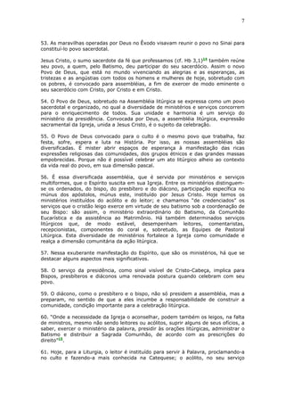 7
53. As maravilhas operadas por Deus no Êxodo visavam reunir o povo no Sinai para
constituí-lo povo sacerdotal.
Jesus Cristo, o sumo sacerdote da fé que professamos (cf. Hb 3,1)14
também reúne
seu povo, a quem, pelo Batismo, deu participar do seu sacerdócio. Assim o novo
Povo de Deus, que está no mundo vivenciando as alegrias e as esperanças, as
tristezas e as angústias com todos os homens e mulheres de hoje, sobretudo com
os pobres, é convocado para assembléias, a fim de exercer de modo eminente o
seu sacerdócio com Cristo, por Cristo e em Cristo.
54. O Povo de Deus, sobretudo na Assembléia litúrgica se expressa como um povo
sacerdotal e organizado, no qual a diversidade de ministérios e serviços concorrem
para o enriquecimento de todos. Sua unidade e harmonia é um serviço do
ministério da presidência. Convocada por Deus, a assembléia litúrgica, expressão
sacramental da Igreja, unida a Jesus Cristo, é o sujeito da celebração.
55. O Povo de Deus convocado para o culto é o mesmo povo que trabalha, faz
festa, sofre, espera e luta na História. Por isso, as nossas assembléias são
diversificadas. É mister abrir espaços de esperança à manifestação das ricas
expressões religiosas das comunidades, dos grupos étnicos e das grandes massas
empobrecidas. Porque não é possível celebrar um ato litúrgico alheio ao contexto
da vida real do povo, em sua dimensão pascal.
56. É essa diversificada assembléia, que é servida por ministérios e serviços
multiformes, que o Espírito suscita em sua Igreja. Entre os ministérios distinguem-
se os ordenados, do bispo, do presbítero e do diácono, participação específica no
múnus dos apóstolos, múnus este, instituído por Jesus Cristo. Hoje temos os
ministérios instituídos do acólito e do leitor; e chamamos “de credenciados” os
serviços que o cristão leigo exerce em virtude de seu batismo sob a coordenação de
seu Bispo: são assim, o ministério extraordinário do Batismo, da Comunhão
Eucarística e da assistência ao Matrimônio. Há também determinados serviços
litúrgicos que, de modo estável, desempenham leitores, comentaristas,
recepcionistas, componentes do coral e, sobretudo, as Equipes de Pastoral
Litúrgica. Esta diversidade de ministérios fortalece a Igreja como comunidade e
realça a dimensão comunitária da ação litúrgica.
57. Nessa exuberante manifestação do Espírito, que são os ministérios, há que se
destacar alguns aspectos mais significativos.
58. O serviço da presidência, como sinal visível de Cristo-Cabeça, implica para
Bispos, presbíteros e diáconos uma renovada postura quando celebram com seu
povo.
59. O diácono, como o presbítero e o bispo, não só presidem a assembléia, mas a
preparam, no sentido de que a eles incumbe a responsabilidade de construir a
comunidade, condição importante para a celebração litúrgica.
60. “Onde a necessidade da Igreja o aconselhar, podem também os leigos, na falta
de ministros, mesmo não sendo leitores ou acólitos, suprir alguns de seus ofícios, a
saber, exercer o ministério da palavra, presidir às orações litúrgicas, administrar o
Batismo e distribuir a Sagrada Comunhão, de acordo com as prescrições do
direito”15
.
61. Hoje, para a Liturgia, o leitor é instituído para servir à Palavra, proclamando-a
no culto e fazendo-a mais conhecida na Catequese; o acólito, no seu serviço
 