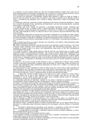 70
c) a epíclese, na qual a Igreja implora por meio de invocações especiais o poder divino, para que os
dons oferecidos pelos homens sejam consagrados, isto é, se tornem o Corpo e Sangue de Cristo, e que a
hóstia imaculada se torne a salvação daqueles que vão recebê-la em comunhão;
d) a narrativa da instituição e consagração, quando pelas palavras e ações de Cristo se realiza o
sacrifício que ele instituiu na última Ceia, ao oferecer o seu Corpo e Sangue sob as espécies de pão e
vinho, e entregá-los aos Apóstolos como comida e bebida, dando-lhes a ordem de perpetuar este
mistério;
e) a anamnese, pela qual, cumprindo a ordem recebida do Cristo Senhor através dos apóstolos, a Igreja
faz a memória do próprio Cristo, relembrando principalmente a sua bem-aventurada paixão, a gloriosa
ressurreição e a Ascensão aos céus;
f) a oblação, pela qual a Igreja, em particular a assembléia atualmente reunida, realizando esta
memória, oferece ao Pai, no Espírito Santo, a hóstia imaculada; ela deseja, porém, que os fiéis não
apenas ofereçam a hóstia imaculada, mas aprendam a oferecer-se a si próprios, e se aperfeiçoem, cada
vez mais, pela mediação do Cristo, na união com Deus e com o próximo, para que finalmente Deus seja
tudo em todos;
g) as intercessões, pelas quais se exprime que a Eucaristia é celebrada em comunhão com toda a Igreja,
tanto celeste como terrestre, que a oblação é feita por ela e por todos os seus membros vivos e mortos,
que foram chamados a participar da redenção e da salvação obtidas pelo Corpo e Sangue de Cristo;
h) a doxologia final que exprime a glorificação de Deus, e é confirmada e concluída pela aclamação do
povo.
Exige a Oração Eucarística que todos a escutem com reverência e em silêncio, dela participando pelas
aclamações previstas no próprio rito.
56. Sendo a celebração eucarística a ceia pascal, convém que, segundo a ordem do Senhor, o seu Corpo
e Sangue sejam recebidos como alimento espiritual pelos fiéis devidamente preparados. Esta é a
finalidade da fração do pão e os outros ritos preparatórios, pelos quais os fiéis são imediatamente
encaminhados à Comunhão:
a) a oração do Senhor: nesta oração pede-se o pão de cada dia, que lembra para os cristãos o pão
eucarístico e pede-se a purificação dos pecados, a fim de que as coisas santas sejam verdadeiramente
dadas aos santos. O sacerdote profere o convite, todos os fiéis recitam a oração com o celebrante, e ele
acrescenta sozinho o embolismo, que o povo encerra com a doxologia. Desenvolvendo o último pedido
do Pai-nosso, o embolismo suplica que toda a comunidade dos fiéis seja libertada do poder do mal. O
convite, a oração, o embolismo e a doxologia com que o povo encerra o rito são cantados ou proferidos
em voz alta;
b) segue-se o rito da paz no qual os fiéis imploram a paz e a unidade para a Igreja e toda a família
humana, e exprimem mutuamente a caridade, antes de participar do mesmo pão; quanto ao próprio rito
da paz, seja estabelecido pelas Conferências Episcopais de acordo com a índole e os costumes dos
povos, o modo de realizá-lo;
c) o gesto de partir o pão, realizado por Cristo na última Ceia, deu nome a toda a ação eucarística na
época apostólica; este rito possui não apenas uma razão prática, mas significa que nós, sendo muitos,
pela comunhão do único Pão da vida, que é o Cristo, formamos um único corpo (1Cor 10,17);
d) a mistura do pão com o vinho: o sacerdote coloca no cálice uma partícula da hóstia;
e) o Agnus Dei: durante a fração do pão e sua mistura com o vinho, a escola ou o cantor canta a
invocação Agnus Dei, à qual o povo responde; se não for cantada, seja dita em voz alta. Para
acompanhar o rito da fração do pão, pode-se repetir essa invocação quantas vezes for necessário,
terminando-se sempre com as palavras dai-nos a paz;
f) a preparação particular do sacerdote: rezando em voz baixa o sacerdote se prepara para receber
frutuosamente o Corpo e Sangue de Cristo. Os fiéis fazem o mesmo, rezando em silêncio;
g) a seguir o sacerdote mostra aos fiéis o pão eucarístico que será recebido na Comunhão e convida-os à
ceia de Cristo; e, unindo-se aos fiéis, faz uma ato de humildade, usando as palavras do Evangelho;
h) é muito recomendável que os fiéis recebam o Corpo do Senhor em hóstias consagradas na mesma
Missa e participem do cálice nos casos previstos, para que, também através dos sinais, a Comunhão se
manifeste mais claramente como participação do Sacrifício celebrado;
i) enquanto o sacerdote e os fiéis recebem o Sacramento, entoa-se o canto da Comunhão, que exprime,
pela unidade das vozes, a união espiritual dos comungantes, demonstra a alegria dos corações e torna
mais fraternal a procissão dos que vão receber o Corpo de Cristo. O canto começa quando o sacerdote
comunga, prolongando-se oportunamente, enquanto os fiéis recebem o Corpo de Cristo. Havendo porém
um hino após a Comunhão, encerre-se em tempo o canto da Comunhão.
Pode-se empregar a antífona do Gradual Romano, com o salmo ou sem salmo, ou a antífona com o
salmo do Gradual Simples, ou outro canto adequado, aprovado pela Conferência Episcopal. O canto é
executado só pela escola, ou pela escola ou cantor junto com o povo.
Não havendo canto, a antífona proposta no Missal é recitada pelos fiéis, ou por alguns dentre eles, ou
pelo leitor, ou então pelo próprio sacerdote, depois de ter comungado, antes de distribuir a Comunhão
aos fiéis;
j) terminada a distribuição da Comunhão, se for oportuno, o sacerdote e os fiéis oram por algum
tempo em silêncio, podendo a assembléia entoar ainda um hino, ou outro canto de louvor;
k) na oração depois da comunhão, o sacerdote implora os frutos do mistério celebrado, e o povo,
pela aclamação Amém, faz sua a oração.
Rito de encerramento: 57. O rito de encerramento consta:
a) da saudação e bênção do sacerdote, que em certos dias e ocasiões é enriquecida e expressa pela
oração sobre o povo, ou por outra fórmula mais solene;
b) da própria despedida, em que se despede a assembléia, a fim de que todos voltem às suas atividades
louvando e bendizendo o Senhor com suas boas obras”.
 