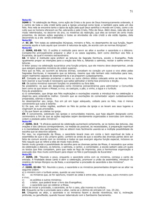 71
Nota:91
IGMR 1: “A celebração da Missa, como ação de Cristo e do povo de Deus hierarquicamente ordenado, é
o centro de toda a vida cristã tanto para a Igreja universal como local, e também para cada um dos
fiéis. Pois nela se encontra tanto o ápice da ação pela qual Deus santifica o mundo em Cristo, como o do
culto que os homens oferecem ao Pai, adorando-o pelo Cristo, Filho de Deus. Além disso, nela são de tal
modo relembrados, no decorrer do ano, os mistérios da redenção, que eles se tornam de certo modo
presentes. As demais ações sagradas e todas as atividades da vida cristã a ela estão ligadas, dela
decorrendo ou a ela sendo ordenadas”.
Nota:92
cf. SC 28: “Em todas as celebrações litúrgicas, ministro e fiéis, no desempenho de sua função, façam
somente aquilo e tudo aquilo que convém à natureza da ação, de acordo com as normas litúrgicas”.
Nota:93
cf. IGMR, 65-69: “65. O acólito é instituído para servir ao altar e auxiliar o sacerdote e o diácono.
Compete-lhe principalmente preparar o altar e os vasos sagrados, bem como distribuir aos fiéis a
Eucaristia, da qual é ministro extraordinário.
66. O leitor é instituído para proferir as leituras da Sagrada Escritura, exceto o Evangelho. Pode
igualmente propor as intenções para a oração dos fiéis e, faltando o salmista, recitar o salmo entre as
leituras.
O leitor possui na celebração eucarística uma função própria, que ele mesmo deve desempenhar, ainda
que estejam presentes ministros de ordem superior.
Para que os fiéis, ao ouvirem as leituras divinas, concebam no coração um suave e vivo afeto pelas
Sagradas Escrituras, é necessário que os leitores, mesmo que não tenham sido instituídos para isso,
sejam realmente capazes de desempenhá-la e se preparem cuidadosamente.
67. Compete ao salmista proclamar o salmo ou outro cântico bíblico colocado entre as leituras. Para
bem exercer a sua função é necessário que saiba salmodiar e tenha boa pronúncia e dicção.
68. Os outros ministros exercem funções no presbitério ou fora dele.
No presbitério: os que são designados como ministros extraordinários para administrar a Comunhão
bem como os que levam o Missal, a cruz, os castiçais, o pão, o vinho, a água e o turíbulo.
Fora do presbitério:
a) O comentador, que dirige aos fiéis explicações e exortações visando a introduzi-los na celebração e
dispô-los para entendê-la melhor. Convém que as exortações do comentador sejam cuidadosamente
preparadas, sóbrias e claras.
Ao desempenhar seu cargo, fica em pé em lugar adequado, voltado para os fiéis, mas é menos
conveniente que suba à estante.
b) Os que, em certas regiões, acolhem os fiéis às portas da igreja e os levam aos seus lugares e
organizam as suas procissões.
c) Os que fazem as coletas na igreja.
69. É conveniente, sobretudo nas igrejas e comunidades maiores, que haja alguém designado como
cerimoniário a fim de que as ações sagradas sejam devidamente organizadas e exercidas com decoro,
ordem e piedade pelos ministros”.
Nota:94
cf. IGMR, 313: “A eficácia pastoral da celebração aumentará certamente, se os textos das leituras, das
orações e dos cânticos corresponderem, na medida do possível, às necessidades, à preparação espiritual
e à mentalidade dos participantes. Isto se obterá mais facilmente usando-se a múltipla possibilidade de
escolha que se descreve adiante.
Por isso, na organização da Missa, o sacerdote levará mais em conta o bem espiritual de toda a
assembléia do que o seu próprio gosto. Lembre-se ainda de que a escolha das diversas partes deve ser
feita de comum acordo com os ministros e todos os que exerçam alguma função especial, inclusive os
fiéis naquilo que se refere a eles de modo mais direto.
Sendo muito grande a possibilidade de escolha para as diversas partes da Missa, é necessário que antes
da celebração o diácono, os leitores, o salmista, o cantor, o comentador, a escola saibam cada um quais
os textos que lhes competem, para que nada se faça de improviso, pois a harmoniosa organização e
execução dos ritos muito contribuem para dispor os fiéis à participação da Eucaristia”.
Nota:95
cf. IGMR, 25: “Reunido o povo, enquanto o sacerdote entra com os ministros, começa o canto de
entrada. A finalidade desse canto é abrir a celebração, promover a união da assembléia, introduzir no
mistério do tempo litúrgico ou da festa, e acompanhar a procissão do sacerdote e dos ministros”.
Nota:96
cf. IGMR, 82-84: “82. Reunido o povo, o sacerdote e os ministros paramentados dirigem-se ao altar na
seguinte ordem:
a) o ministro com o turíbulo aceso, quando se usa incenso;
b) os ministros que, se for oportuno, trazem as velas e entre eles, sendo o caso, outro ministro com
a cruz;
c) os acólitos e outros ministros;
d) o leitor, que poderá levar o livro dos Evangelhos;
e) o sacerdote que vai celebrar a Missa.
Antes de iniciar a procissão, o sacerdote, se for o caso, põe incenso no turíbulo.
83. Enquanto se faz a procissão para o altar, canta-se o cântico de entrada (cf. nos. 25-26).
84. Chegando ao altar, o sacerdote e os ministros fazem a devida reverência, isto é, inclinação
profunda, ou genuflexão, quando houver tabernáculo com o Santíssimo Sacramento.
 