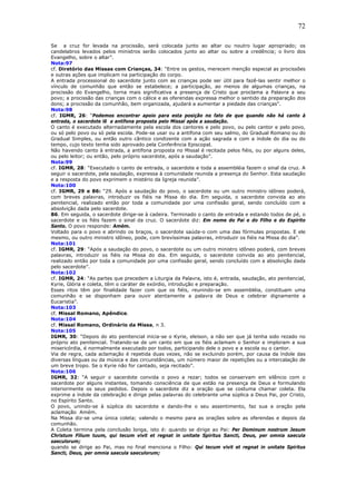 72
Se a cruz for levada na procissão, será colocada junto ao altar ou noutro lugar apropriado; os
candelabros levados pelos ministros serão colocados junto ao altar ou sobre a credência; o livro dos
Evangelho, sobre o altar”.
Nota:97
cf. Diretório das Missas com Crianças, 34: “Entre os gestos, merecem menção especial as procissões
e outras ações que implicam na participação do corpo.
A entrada processional do sacerdote junto com as crianças pode ser útil para fazê-las sentir melhor o
vínculo de comunhão que então se estabelece; a participação, ao menos de algumas crianças, na
procissão do Evangelho, torna mais significativa a presença de Cristo que proclama a Palavra a seu
povo; a procissão das crianças com o cálice e as oferendas expressa melhor o sentido da preparação dos
dons; a procissão da comunhão, bem organizada, ajudará a aumentar a piedade das crianças”.
Nota:98
cf. IGMR, 26: “Podemos encontrar apoio para esta posição no fato de que quando não há canto à
entrada, o sacerdote lê a antífona proposta pelo Missal após a saudação.
O canto é executado alternadamente pela escola dos cantores e pelo povo, ou pelo cantor e pelo povo,
ou só pelo povo ou só pela escola. Pode-se usar ou a antífona com seu salmo, do Gradual Romano ou do
Gradual Simples, ou então outro cântico condizente com a ação sagrada e com a índole do dia ou do
tempo, cujo texto tenha sido aprovado pela Conferência Episcopal.
Não havendo canto à entrada, a antífona proposta no Missal é recitada pelos fiéis, ou por alguns deles,
ou pelo leitor; ou então, pelo próprio sacerdote, após a saudação”.
Nota:99
cf. IGMR, 28: “Executado o canto de entrada, o sacerdote e toda a assembléia fazem o sinal da cruz. A
seguir o sacerdote, pela saudação, expressa à comunidade reunida a presença do Senhor. Esta saudação
e a resposta do povo exprimem o mistério da Igreja reunida”.
Nota:100
cf. IGMR, 29 e 86: “29. Após a saudação do povo, o sacerdote ou um outro ministro idôneo poderá,
com breves palavras, introduzir os fiéis na Missa do dia. Em seguida, o sacerdote convida ao ato
penitencial, realizado então por toda a comunidade por uma confissão geral, sendo concluído com a
absolvição dada pelo sacerdote.
86. Em seguida, o sacerdote dirige-se à cadeira. Terminado o canto de entrada e estando todos de pé, o
sacerdote e os fiéis fazem o sinal da cruz. O sacerdote diz: Em nome do Pai e do Filho e do Espírito
Santo. O povo responde: Amém.
Voltado para o povo e abrindo os braços, o sacerdote saúda-o com uma das fórmulas propostas. E ele
mesmo, ou outro ministro idôneo, pode, com brevíssimas palavras, introduzir os fiéis na Missa do dia”.
Nota:101
cf. IGMR, 29: “Após a saudação do povo, o sacerdote ou um outro ministro idôneo poderá, com breves
palavras, introduzir os fiéis na Missa do dia. Em seguida, o sacerdote convida ao ato penitencial,
realizado então por toda a comunidade por uma confissão geral, sendo concluído com a absolvição dada
pelo sacerdote”.
Nota:102
cf. IGMR, 24: “As partes que precedem a Liturgia da Palavra, isto é, entrada, saudação, ato penitencial,
Kyrie, Glória e coleta, têm o caráter de exórdio, introdução e preparação.
Esses ritos têm por finalidade fazer com que os fiéis, reunindo-se em assembléia, constituam uma
comunhão e se disponham para ouvir atentamente a palavra de Deus e celebrar dignamente a
Eucaristia”.
Nota:103
cf. Missal Romano, Apêndice.
Nota:104
cf. Missal Romano, Ordinário da Missa, n 3.
Nota:105
IGMR, 30: “Depois do ato penitencial inicia-se o Kyrie, eleison, a não ser que já tenha sido rezado no
próprio ato penitencial. Tratando-se de um canto em que os fiéis aclamam o Senhor e imploram a sua
misericórdia, é normalmente executado por todos, participando dele o povo e a escola ou o cantor.
Via de regra, cada aclamação é repetida duas vezes, não se excluindo porém, por causa da índole das
diversas línguas ou da música e das circunstâncias, um número maior de repetições ou a intercalação de
um breve tropo. Se o Kyrie não for cantado, seja recitado”.
Nota:106
IGMR, 32: “A seguir o sacerdote convida o povo a rezar; todos se conservam em silêncio com o
sacerdote por alguns instantes, tomando consciência de que estão na presença de Deus e formulando
interiormente os seus pedidos. Depois o sacerdote diz a oração que se costuma chamar coleta. Ela
exprime a índole da celebração e dirige pelas palavras do celebrante uma súplica a Deus Pai, por Cristo,
no Espírito Santo.
O povo, unindo-se à súplica do sacerdote e dando-lhe o seu assentimento, faz sua a oração pela
aclamação Amém.
Na Missa diz-se uma única coleta; valendo o mesmo para as orações sobre as oferendas e depois da
comunhão.
A Coleta termina pela conclusão longa, isto é: quando se dirige ao Pai: Per Dominum nostrum Jesum
Christum Filium tuum, qui tecum vivit et regnat in unitate Spiritus Sancti, Deus, per omnia saecula
saeculorum;
quando se dirige ao Pai, mas no final menciona o Filho: Qui tecum vivit et regnat in unitate Spiritus
Sancti, Deus, per omnia saecula saeculorum;
 