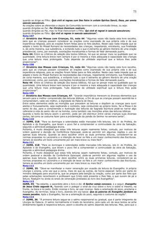 73
quando se dirige ao Filho: Quis vivit et regnas cum Deo Patre in unitate Spiritus Sancti, Deus, per omnia
saecula saeculorum.
As orações sobre as oferendas e depois da Comunhão terminam com a conclusão breve, ou seja:
quando dirigidas ao Pai: Per Christum Dominum nostrum;
quando dirigidas ao Pai, mas no final mencionam o Filho: Qui vivit et regnat in saecula saeculorum;
quando dirigidas ao Filho: Qui vivit et regnas in saecula saeculorum”.
Nota:107
cf. Diretório das Missas com Crianças, 51, nota 44: “Algumas vezes não basta esta livre escolha,
para que as crianças possam considerar as orações como expressão de sua própria vida e de sua
experiência religiosa, pois as orações foram feitas para os fiéis adultos. Neste caso nada impede que se
adapte o texto do Missal Romano às necessidades das crianças, respeitando, entretanto, sua finalidade
e, de certa maneira, sua substância, e evitando tudo o que é estranho ao gênero literário de uma oração
presidencial, como, por exemplo, exortações moralizantes e formas de falar demasiado pueris.
Nota 44: Entre os critérios de seleção dos textos bíblicos, há que se pensar mais na qualidade que na
quantidade. Uma leitura breve nem sempre é por si mesma a mais adequada à capacidade das crianças
que uma leitura mais prolongada. Tudo depende da utilidade espiritual que a leitura lhes pode
proporcionar”.
Nota:108
cf. Diretório das Missas com Crianças, 51, nota 44: “Algumas vezes não basta esta livre escolha,
para que as crianças possam considerar as orações como expressão de sua própria vida e de sua
experiência religiosa, pois as orações foram feitas para os fiéis adultos. Neste caso nada impede que se
adapte o texto do Missal Romano às necessidades das crianças, respeitando entretanto, sua finalidade e,
de certa maneira, sua substância, e evitando tudo o que é estranho ao gênero literário de uma oração
presidencial, como, por exemplo, exortações moralizantes e formas de falar demasiado pueris.
Nota 44: Entre os critérios de seleção dos textos bíblicos, há que se pensar mais na qualidade que na
quantidade. Uma leitura breve nem sempre é por si mesma a mais adequada à capacidade das crianças
que uma leitura mais prolongada. Tudo depende da utilidade espiritual que a leitura lhes pode
proporcionar”.
Nota:109
cf. Diretório das Missas com Crianças, 47: “Grande importância merecem os diversos elementos que
servem para a melhor compreensão das leituras bíblicas, a fim de que as crianças possam assimilá-las e
compreendam, cada vez melhor, a dignidade da Palavra de Deus.
Entre estes elementos estão as monições que precedem as leituras e dispõem as crianças para ouvir
atenta e frutuosamente, seja explicando o contexto, seja conduzindo ao próprio texto. Se a Missa é do
santo do dia, para a compreensão e ilustração das leituras da Sagrada Escritura pode-se narrar algo
referente à vida do santo não só na homilia, como também nas monições antes das leituras bíblicas.
Quando o texto da leitura assim o permitir, pode ser útil distribuir entre várias crianças suas diversas
partes, tal como se costuma fazer para a proclamação da paixão do Senhor na semana santa”.
Nota:110
cf. IGMR, 318: “Para os domingos e solenidades estão marcadas três leituras, isto é: do Profeta, do
Apóstolo e do Evangelho, que levam o povo fiel a compreender a continuidade da obra da Salvação,
segundo a admirável pedagogia divina.
Portanto, é muito desejável que estas três leituras sejam realmente feitas; contudo, por motivos de
ordem pastoral e decisão da Conferência Episcopal, pode-se permitir em algumas regiões o uso de
apenas duas leituras. Quando se deve escolher entre as duas primeiras leituras, considerem-se as
normas propostas no Lecionário e a intenção de levar os fiéis a um maior conhecimento das Escrituras.
Jamais se escolha um texto unicamente por ser mais breve ou mais fácil”.
Nota:111
cf. IGMR, 318: “Para os domingos e solenidades estão marcadas três leituras, isto é: do Profeta, do
Apóstolo e do Evangelho, que levam o povo fiel a compreender a continuidade da obra da Salvação,
segundo a admirável pedagogia divina.
Portanto, é muito desejável que estas três leituras sejam realmente feitas; contudo, por motivos de
ordem pastoral e decisão da Conferência Episcopal, pode-se permitir em algumas regiões o uso de
apenas duas leituras. Quando se deve escolher entre as duas primeiras leituras, considerem-se as
normas propostas no Lecionário e a intenção de levar os fiéis a um maior conhecimento das Escrituras.
Jamais se escolha um texto unicamente por ser mais breve ou mais fácil”.
Nota:112
cf. IGMR, 35: “Deve-se manifestar a maior veneração por ocasião da leitura do Evangelho. A própria
Liturgia o ensina, uma vez que a cerca, mais do que as outras, de honra especial: tanto por parte do
ministro delegado para anunciá-la, que se prepara pela benção ou oração, como por parte dos fiéis que
pelas aclamações reconhecem e professam que Cristo está presente e lhes fala, e que ouvem de pé a
leitura. Realçam-no ainda os sinais de veneração prestados ao livro dos Evangelhos”.
Nota:113
IGMR, 95: “Na estante, o sacerdote abre o livro e diz: O Senhor esteja convosco, e a seguir, Evangelho
de Jesus Cristo segundo N., fazendo com o polegar o sinal da cruz sobre o livro e sobre si mesmo, na
fronte, na boca e no peito. Então incensa o livro, se usar incenso. Após a aclamação do povo, proclama o
Evangelho. Ao terminar, beija o livro, dizendo em voz baixa: Que as palavras do Evangelho perdoem os
nossos pecados. Após o Evangelho, faz-se a aclamação do povo, segundo o costume da região”.
Nota:114
cf. IGMR, 36: “À primeira leitura segue-se o salmo responsorial ou gradual, que é parte integrante da
Liturgia da Palavra. O salmo normalmente é tirado do lecionário, pois cada um de seus textos se acha
diretamente ligado à respectiva leitura; assim a escolha do salmo depende das leituras. Mas, para que o
 