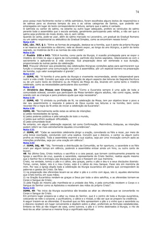 74
povo possa mais facilmente recitar o refrão salmódico, foram escolhidos alguns textos de responsórios e
de salmos para os diversos tempos do ano e as várias categorias de Santos, que poderão ser
empregados em lugar do texto correspondente à leitura, sempre que o salmo é cantado.
O salmista ou cantor do salmo, na estante ou outro lugar adequado, profere os versículos do salmo
perante toda a assembléia que o escuta sentada, geralmente participando pelo refrão, a não ser que o
salmo seja proferido de modo direto, isto é, sem refrão.
Quando se canta, pode-se usar, além do salmo marcado no Lecionário, um gradual do Gradual Romano
ou um salmo responsorial ou aleluiático do Gradual Simples, como se encontram nesses livros”.
Nota:115
CDC, cân. 767, § 1: “Entre as formas de pregação, destaca-se a homilia, que é parte da própria liturgia
e se reserva ao sacerdote ou diácono; nela se devem expor, ao longo do ano litúrgico, a partir do texto
sagrado, os mistérios da fé e as normas da vida cristã”.
Nota:116
cf. Puebla 930 e 943: “930.A homilia, como parte da liturgia, é ocasião privilegiada para se expor o
mistério de Cristo no aqui e agora da comunidade, partindo dos textos sagrados, relacionando-os com o
sacramento e aplicando-os à vida concreta. Sua preparação deve ser esmerada e sua duração,
proporcionada às outras partes da celebração.
943. Procurar oferecer aos presidentes das celebrações litúrgicas condições aptas para aprimorarem sua
função e conseguirem uma comunicação viva com a assembléia; pôr um especial esmero na preparação
da homilia, cujo valor evangelizador é grande”.
Nota:117
cf. IGMR, 41: “A homilia é uma parte da liturgia e vivamente recomendada, sendo indispensável para
nutrir a vida cristã. Convém que seja uma explicação de algum aspecto das leituras da Sagrada Escritura
ou de um outro texto do Ordinário ou do Próprio da Missa do dia, levando em conta tanto o mistério
celebrado, como as necessidades particulares dos ouvintes”.
Nota:118
cf. Diretório das Missas com Crianças, 24: “Como a Eucaristia sempre é uma ação de toda a
comunidade eclesial, convém que participem da Missa também alguns adultos, não como vigias, senão
orando com as crianças e para prestara ajuda que seja necessária”.
Nota:119
cf. IGMR, 43: “O símbolo ou profissão de fé, na celebração da Missa, tem por objetivo levar o povo a
dar seu assentimento e resposta à palavra de Deus ouvida nas leituras e na homilia, bem como
recordar-lhe a regra da fé antes de iniciar a celebração da Eucaristia”.
Nota:120
IGMR, 46: “Normalmente serão estas as séries de intenções:
a) pelas necessidades da Igreja,
b) pelos poderes públicos e pela salvação de todo o mundo,
c) pelos que sofrem qualquer dificuldade,
d) pela comunidade local.
No entanto, em algum celebração especial, tal como Confirmação, Matrimônio, Exéquias, as intenções
podem referir-se mais estreitamente àquelas circunstâncias”.
Nota:121
cf. IGMR, 47: “Cabe ao sacerdote celebrante dirigir a oração, convidando os fiéis a rezar, por meio de
uma breve exortação, concluindo com uma súplica. Convém que o diácono, o cantor ou algum outro
profira as intenções. Toda a assembléia exprime a sua súplica, seja por uma invocação comum após as
intenções proferidas, seja por uma oração em silêncio”.
Nota:122
cf. IGMR, 56j, 48: “56j. Terminada a distribuição da Comunhão, se for oportuno, o sacerdote e os fiéis
oram por algum tempo em silêncio, podendo a assembléia entoar ainda um hino, ou outro canto de
louvor;
48. Na última Ceia, Cristo instituiu o sacrifício e a ceia pascal, que tornam continuamente presente na
Igreja o sacrifício da cruz, quando o sacerdote, representante do Cristo Senhor, realiza aquilo mesmo
que o Senhor fez e entregou aos discípulos para que o fizessem em sua memória.
Cristo, na verdade, tomou o pão e o cálice, deu graças, partiu o pão e deu-o a seus discípulos dizendo:
Tomai, comei, bebei; isto é o meu Corpo; este é o cálice do meu Sangue. Fazei isto em memória de
mim. Por isso a Igreja dispôs toda a celebração da liturgia eucarística em partes que correspondem às
palavras e gestos de Cristo. De fato:
1) na preparação das oferendas levam-se ao altar o pão e o vinho com água, isto é, aqueles elementos
que Cristo tomou em suas mãos;
2) na Oração Eucarística rendem-se graças a Deus por toda a obra salvífica, e as oferendas tornam-se
Corpo e Sangue de Cristo;
3) pela fração do mesmo pão manifesta-se a unidade dos fiéis, e pela comunhão recebem o Corpo e o
Sangue do Senhor como os Apóstolos o receberam das mãos do próprio Cristo”.
Nota:123
IGMR, 49: “No início da liturgia eucarística são levadas ao altar as oferendas que se converterão no
Corpo e Sangue de Cristo.
Em primeiro lugar prepara-se o altar ou mesa do Senhor, que é o centro de toda a liturgia eucarística,
colocando-se nele o corporal, o purificatório, o cálice e o missal, a não ser que se prepare na credência.
A seguir trazem-se as oferendas. É louvável que os fiéis apresentem o pão e o vinho que o sacerdote ou
o diácono recebem em lugar conveniente e depõem sobre o altar, proferindo as fórmulas estabelecidas.
Embora os fiéis já não tragam de casa, como outrora, o pão e o vinho destinados à liturgia, o rito de
levá-los ao altar conserva a mesma força e significado espiritual.
 