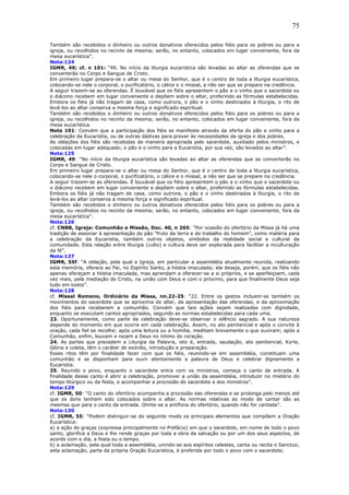 75
Também são recebidos o dinheiro ou outros donativos oferecidos pelos fiéis para os pobres ou para a
igreja, ou recolhidos no recinto da mesma; serão, no entanto, colocados em lugar conveniente, fora da
mesa eucarística”.
Nota:124
IGMR, 49; cf. n 101: “49. No início da liturgia eucarística são levadas ao altar as oferendas que se
converterão no Corpo e Sangue de Cristo.
Em primeiro lugar prepara-se o altar ou mesa do Senhor, que é o centro de toda a liturgia eucarística,
colocando-se nele o corporal, o purificatório, o cálice e o missal, a não ser que se prepare na credência.
A seguir trazem-se as oferendas. É louvável que os fiéis apresentem o pão e o vinho que o sacerdote ou
o diácono recebem em lugar conveniente e depõem sobre o altar, proferindo as fórmulas estabelecidas.
Embora os fiéis já não tragam de casa, como outrora, o pão e o vinho destinados à liturgia, o rito de
levá-los ao altar conserva a mesma força e significado espiritual.
Também são recebidos o dinheiro ou outros donativos oferecidos pelos fiéis para os pobres ou para a
igreja, ou recolhidos no recinto da mesma; serão, no entanto, colocados em lugar conveniente, fora da
mesa eucarística.
Nota 101: Convém que a participação dos fiéis se manifeste através da oferta do pão e vinho para a
celebração da Eucaristia, ou de outras dádivas para prover às necessidades da igreja e dos pobres.
As oblações dos fiéis são recebidas de maneira apropriada pelo sacerdote, auxiliado pelos ministros, e
colocadas em lugar adequado; o pão e o vinho para a Eucaristia, por sua vez, são levados ao altar”.
Nota:125
IGMR, 49: “No início da liturgia eucarística são levadas ao altar as oferendas que se converterão no
Corpo e Sangue de Cristo.
Em primeiro lugar prepara-se o altar ou mesa do Senhor, que é o centro de toda a liturgia eucarística,
colocando-se nele o corporal, o purificatório, o cálice e o missal, a não ser que se prepare na credência.
A seguir trazem-se as oferendas. É louvável que os fiéis apresentem o pão e o vinho que o sacerdote ou
o diácono recebem em lugar conveniente e depõem sobre o altar, proferindo as fórmulas estabelecidas.
Embora os fiéis já não tragam de casa, como outrora, o pão e o vinho destinados à liturgia, o rito de
levá-los ao altar conserva a mesma força e significado espiritual.
Também são recebidos o dinheiro ou outros donativos oferecidos pelos fiéis para os pobres ou para a
igreja, ou recolhidos no recinto da mesma; serão, no entanto, colocados em lugar conveniente, fora da
mesa eucarística”.
Nota:126
cf. CNBB, Igreja: Comunhão e Missão, Doc. 40, n 265: “Por ocasião do ofertório da Missa já há uma
tradição de associar à apresentação do pão “fruto da terra e do trabalho do homem”, como matéria para
a celebração da Eucaristia, também outros objetos, símbolos da realidade social e cultural da
comunidade. Esta relação entre liturgia (culto) e cultura deve ser explorada para facilitar a inculturação
da fé”.
Nota:127
IGMR, 55f: “A oblação, pela qual a Igreja, em particular a assembléia atualmente reunida, realizando
esta memória, oferece ao Pai, no Espírito Santo, a hóstia imaculada; ela deseja, porém, que os fiéis não
apenas ofereçam a hóstia imaculada, mas aprendam a oferecer-se a si próprios, e se aperfeiçoem, cada
vez mais, pela mediação do Cristo, na união com Deus e com o próximo, para que finalmente Deus seja
tudo em todos”.
Nota:128
cf. Missal Romano, Ordinário da Missa, nn.22-25: “22. Entre os gestos incluem-se também os
movimentos do sacerdote que se aproxima do altar, da apresentação das oferendas, e da aproximação
dos fiéis para receberem a comunhão. Convém que tais ações sejam realizadas com dignidade,
enquanto se executam cantos apropriados, segundo as normas estabelecidas para cada uma.
23. Oportunamente, como parte da celebração deve-se observar o silêncio sagrado. A sua natureza
depende do momento em que ocorre em cada celebração. Assim, no ato penitencial e após o convite à
oração, cada fiel se recolhe; após uma leitura ou a homilia, meditam brevemente o que ouviram; após a
Comunhão, enfim, louvam e rezam a Deus no íntimo do coração.
24. As partes que precedem a Liturgia da Palavra, isto é, entrada, saudação, ato penitencial, Kyrie,
Glória e coleta, têm o caráter de exórdio, introdução e preparação.
Esses ritos têm por finalidade fazer com que os fiéis, reunindo-se em assembléia, constituam uma
comunhão e se disponham para ouvir atentamente a palavra de Deus e celebrar dignamente a
Eucaristia.
25. Reunido o povo, enquanto o sacerdote entra com os ministros, começa o canto de entrada. A
finalidade desse canto é abrir a celebração, promover a união da assembléia, introduzir no mistério do
tempo litúrgico ou da festa, e acompanhar a procissão do sacerdote e dos ministros”.
Nota:129
cf. IGMR, 50: “O canto do ofertório acompanha a procissão das oferendas e se prolonga pelo menos até
que os dons tenham sido colocados sobre o altar. As normas relativas ao modo de cantar são as
mesmas que para o canto da entrada. Omite-se a antífona do ofertório, quando não for cantada”.
Nota:130
cf. IGMR, 55: “Podem distinguir-se do seguinte modo os principais elementos que compõem a Oração
Eucarística:
a) a ação de graças (expressa principalmente no Prefácio) em que o sacerdote, em nome de todo o povo
santo, glorifica a Deus e lhe rende graças por toda a obra da salvação ou por um dos seus aspectos, de
acordo com o dia, a festa ou o tempo.
b) a aclamação, pela qual toda a assembléia, unindo-se aos espíritos celestes, canta ou recita o Sanctus;
esta aclamação, parte da própria Oração Eucarística, é proferida por todo o povo com o sacerdote;
 