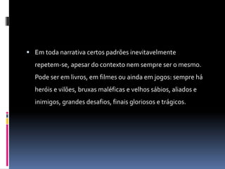  Em toda narrativa certos padrões inevitavelmente
repetem-se, apesar do contexto nem sempre ser o mesmo.
Pode ser em livros, em filmes ou ainda em jogos: sempre há
heróis e vilões, bruxas maléficas e velhos sábios, aliados e
inimigos, grandes desafios, finais gloriosos e trágicos.
 