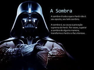 A Sombra
A sombra é tudo o que o herói não é:
seu oposto, seu lado sombrio.
A sombra é, ou causa a provação
suprema do herói. Por vezes, superar
a sombra de alguma maneira,
transforma o herói e o faz vitorioso.
 