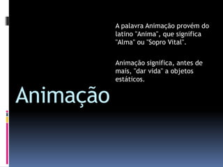 Animação
A palavra Animação provém do
latino "Anima", que significa
"Alma" ou "Sopro Vital".
Animação significa, antes de
mais, "dar vida" a objetos
estáticos.
 