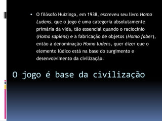  O filósofo Huizinga, em 1938, escreveu seu livro Homo
Ludens, que o jogo é uma categoria absolutamente
primária da vida, tão essencial quando o raciocínio
(Homo sapiens) e a fabricação de objetos (Homo faber),
então a denominação Homo ludens, quer dizer que o
elemento lúdico está na base do surgimento e
desenvolvimento da civilização.
O jogo é base da civilização
 