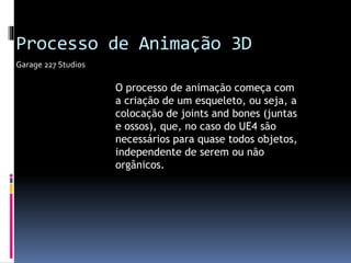 O processo de animação começa com
a criação de um esqueleto, ou seja, a
colocação de joints and bones (juntas
e ossos), que, no caso do UE4 são
necessários para quase todos objetos,
independente de serem ou não
orgânicos.
Garage 227 Studios
Processo de Animação 3D
 