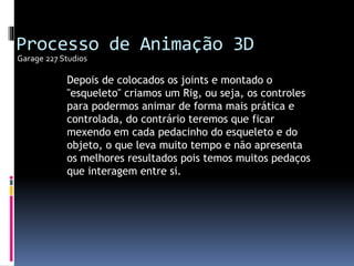 Depois de colocados os joints e montado o
"esqueleto" criamos um Rig, ou seja, os controles
para podermos animar de forma mais prática e
controlada, do contrário teremos que ficar
mexendo em cada pedacinho do esqueleto e do
objeto, o que leva muito tempo e não apresenta
os melhores resultados pois temos muitos pedaços
que interagem entre si.
Garage 227 Studios
Processo de Animação 3D
 