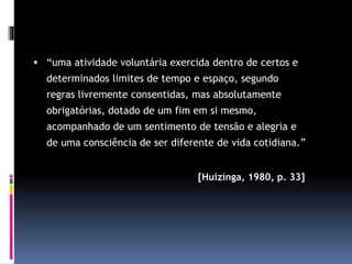  “uma atividade voluntária exercida dentro de certos e
determinados limites de tempo e espaço, segundo
regras livremente consentidas, mas absolutamente
obrigatórias, dotado de um fim em si mesmo,
acompanhado de um sentimento de tensão e alegria e
de uma consciência de ser diferente de vida cotidiana.”
[Huizinga, 1980, p. 33]
 