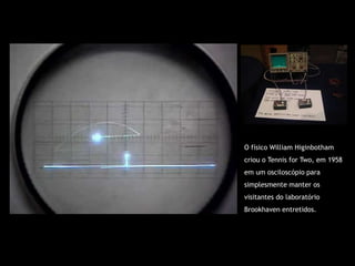 O físico William Higinbotham
criou o Tennis for Two, em 1958
em um osciloscópio para
simplesmente manter os
visitantes do laboratório
Brookhaven entretidos.
 