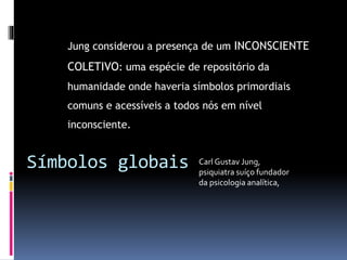 Símbolos globais
Jung considerou a presença de um INCONSCIENTE
COLETIVO: uma espécie de repositório da
humanidade onde haveria símbolos primordiais
comuns e acessíveis a todos nós em nível
inconsciente.
Carl Gustav Jung,
psiquiatra suíço fundador
da psicologia analítica,
 