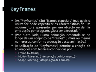 Keyframes
 (As “keyframes” são) “frames especiais” (nas quais o
utilizador pode especificar as características de um
movimento a apresentar por um objecto ou definir
uma acção por programação a ser executada.)
 (Por outro lado,) uma animação desenrola-se ao
longo de um conjunto de “frames” (, mais ou menos
numerosos, conforme a duração desta animação.)
 (A utilização de “keyframes”) permite a criação de
animações com técnicas conhecidas por:
 Frame-by-frame;
 MotionTweening (Interpolação de Movimento) ;
 ShapeTweening (Interpolação de Formas).
 