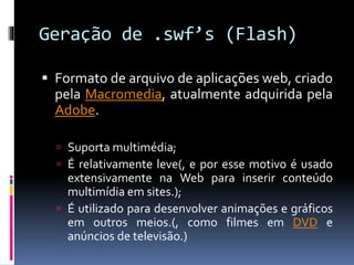 Geração de .swf’s (Flash)
 Formato de arquivo de aplicações web, criado
pela Macromedia, atualmente adquirida pela
Adobe.
 Suporta multimédia;
 É relativamente leve(, e por esse motivo é usado
extensivamente na Web para inserir conteúdo
multimídia em sites.);
 É utilizado para desenvolver animações e gráficos
em outros meios.(, como filmes em DVD e
anúncios de televisão.)
 