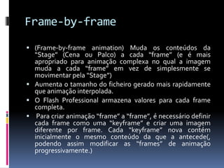 Frame-by-frame
 (Frame-by-frame animation) Muda os conteúdos da
“Stage” (Cena ou Palco) a cada “frame” (e é mais
apropriado para animação complexa no qual a imagem
muda a cada “frame” em vez de simplesmente se
movimentar pela “Stage”)
 Aumenta o tamanho do ficheiro gerado mais rapidamente
que animação interpolada.
 O Flash Professional armazena valores para cada frame
completa.
 Para criar animação “frame” a “frame”, é necessário definir
cada frame como uma “keyframe” e criar uma imagem
diferente por frame. Cada “keyframe” nova contém
inicialmente o mesmo conteúdo da que a antecede(,
podendo assim modificar as “frames” de animação
progressivamente.)
 