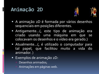 Animação 2D
 A animação 2D é formada por vários desenhos
sequenciais em posições diferentes.
 Antigamente…(, este tipo de animação era
criado usando uma máquina em que se
colocavam os desenhos e o vídeo era gerado.)
 Atualmente…(, é utilizado o computador para
tal papel, que facilitou muito a vida do
animador. )
 Exemplos de animação 2D:
 Desenhos animados;
 Animações em páginas web.
 