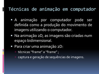 Técnicas de animação em computador
 A animação por computador pode ser
definida como a produção do movimento de
imagens utilizando o computador.
 Na animação 2D, as imagens são criadas num
espaço bidimensional.
 Para criar uma animação 2D:
 técnicas “frame” a “frame” ;
 captura e geração de sequências de imagens.
 