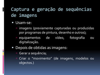 Captura e geração de sequências
de imagens
 Usam-se:
 imagens (previamente capturadas ou produzidas
por programas de pintura, desenho e outros);
 equipamentos de vídeo, fotografia ou
digitalização.
 Depois de obtidas as imagens:
 Gerar a sequência;
 Criar o “movimento” (de imagens, modelos ou
objectos.)
 