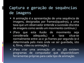 Captura e geração de sequências
de imagens
 A animação é a apresentação de uma sequência de
imagens, designadas por frames((quadros), a uma
taxa que um observador entende a sucessão discreta
de imagens como sendo um movimento contínuo.)
 (Para que esta ilusão de movimento seja
considerada adequada,) a taxa situa-se
normalmente entre 20 e 30 frames por segundo (e é
determinada pelo meio onde vai ser guardada, isto
é, filme, vídeo ou animação.)
 (Para criar uma animação 2D ou 3D) existem
programas de computador que disponibilizam
ferramentas próprias para cada tipo de animação.
 