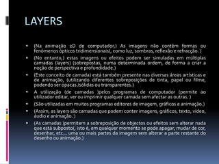 LAYERS
 (Na animação 2D de computador,) As imagens não contêm formas ou
fenómenos ópticos tridimensionais(, como luz, sombras, reflexão e refracção. )
 (No entanto,) estas imagens ou efeitos podem ser simuladas em múltiplas
camadas (layers) (sobrepostas, numa determinada ordem, de forma a criar a
noção de perspectiva e profundidade.)
 (Este conceito de camada) está também presente nas diversas áreas artísticas e
de animação, (utilizando diferentes sobreposições de tinta, papel ou filme,
podendo ser opacas /sólidas ou transparentes.)
 A utilização (de camadas )pelos programas de computador (permite ao
utilizador editar, ver ou imprimir qualquer camada sem afectar as outras. )
 (São utilizadas em muitos programas editores de imagem, gráficos e animação.)
 (Assim, as layers são camadas que podem conter imagens, gráficos, texto, vídeo,
áudio e animação. )
 (As camadas )permitem a sobreposição de objectos ou efeitos sem alterar nada
que está subposto(, isto é, em qualquer momento se pode apagar, mudar de cor,
desenhar, etc... uma ou mais partes da imagem sem alterar a parte restante do
desenho ou animação.)
 