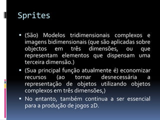 Sprites
 (São) Modelos tridimensionais complexos e
imagens bidimensionais (que são aplicadas sobre
objectos em três dimensões, ou que
representam elementos que dispensam uma
terceira dimensão.)
 (Sua principal função atualmente é) economizar
recursos (ao tornar desnecessária a
representação de objetos utilizando objetos
complexos em três dimensões,)
 No entanto, também continua a ser essencial
para a produção de jogos 2D.
 