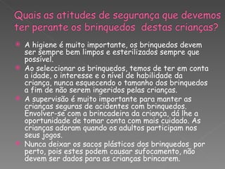    A higiene é muito importante, os brinquedos devem
    ser sempre bem limpos e esterilizados sempre que
    possível.
   Ao seleccionar os brinquedos, temos de ter em conta
    a idade, o interesse e o nível de habilidade da
    criança, nunca esquecendo o tamanho dos brinquedos
    a fim de não serem ingeridos pelas crianças.
   A supervisão é muito importante para manter as
    crianças seguras de acidentes com brinquedos.
    Envolver-se com a brincadeira da criança, dá lhe a
    oportunidade de tomar conta com mais cuidado. As
    crianças adoram quando os adultos participam nos
    seus jogos.
   Nunca deixar os sacos plásticos dos brinquedos por
    perto, pois estes podem causar sufocamento, não
    devem ser dados para as crianças brincarem.
 