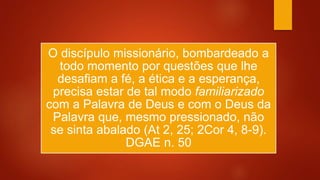 O discípulo missionário, bombardeado a
todo momento por questões que lhe
desafiam a fé, a ética e a esperança,
precisa estar de tal modo familiarizado
com a Palavra de Deus e com o Deus da
Palavra que, mesmo pressionado, não
se sinta abalado (At 2, 25; 2Cor 4, 8-9).
DGAE n. 50
 