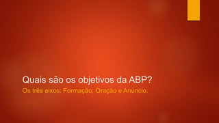 Quais são os objetivos da ABP?
Os três eixos: Formação; Oração e Anúncio.
 
