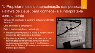 1. Propiciar meios de aproximação das pessoas à
Palavra de Deus, para conhecê-la e interpretá-la
corretamente
“Ignorar as Escrituras é ignorar o próprio Cristo” São
Jerônimo
Gera encontros e embaraços
Evita o fundamentalismo, a ideologia...
 Necessidade de possuir a Bíblia e ajudar a ler e a
interpretar corretamente a Escritura;
 Equipes de animação bíblica da pastoral – que
reúnem grupos de famílias, círculos bíblicos,
pequenas comunidades para a meditação e
vivência da Palavra; Promovem cursos e escolas
bíblicas para leigos.
 