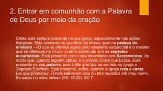 2. Entrar em comunhão com a Palavra
de Deus por meio da oração
Cristo está sempre presente na sua igreja, especialmente nas ações
litúrgicas. Está presente no sacrifício da Missa, quer na pessoa do
ministro - «O que se oferece agora pelo ministério sacerdotal é o mesmo
que se ofereceu na Cruz» -quer e sobretudo sob as espécies
eucarísticas. Está presente com o seu dinamismo nos Sacramentos, de
modo que, quando alguém batiza, é o próprio Cristo que batiza. Está
presente na sua palavra, pois é Ele que fala ao ser lida na Igreja a
Sagrada Escritura. Está presente, enfim, quando a Igreja reza e canta,
Ele que prometeu: «Onde estiverem dois ou três reunidos em meu nome,
Eu estou no meio deles» (Mt. 18,20). SC 7
 