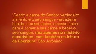 “Sendo a carne do Senhor verdadeiro
alimento e o seu sangue verdadeira
bebida, o nosso único, o nosso único
bem é comer a sua carne e beber o
seu sangue, não apenas no mistério
eucarístico, mas também na leitura
da Escritura” São Jerônimo.
 