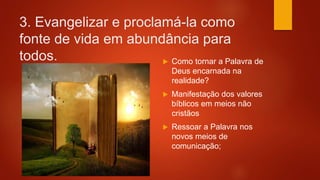 3. Evangelizar e proclamá-la como
fonte de vida em abundância para
todos.  Como tornar a Palavra de
Deus encarnada na
realidade?
 Manifestação dos valores
bíblicos em meios não
cristãos
 Ressoar a Palavra nos
novos meios de
comunicação;
 