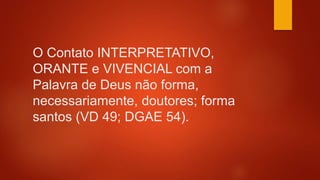 O Contato INTERPRETATIVO,
ORANTE e VIVENCIAL com a
Palavra de Deus não forma,
necessariamente, doutores; forma
santos (VD 49; DGAE 54).
 