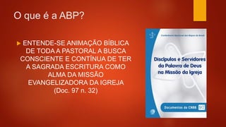 O que é a ABP?
 ENTENDE-SE ANIMAÇÃO BÍBLICA
DE TODA A PASTORAL A BUSCA
CONSCIENTE E CONTÍNUA DE TER
A SAGRADA ESCRITURA COMO
ALMA DA MISSÃO
EVANGELIZADORA DA IGREJA
(Doc. 97 n. 32)
 