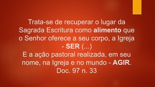 Trata-se de recuperar o lugar da
Sagrada Escritura como alimento que
o Senhor oferece a seu corpo, a Igreja
- SER (...)
E a ação pastoral realizada, em seu
nome, na Igreja e no mundo - AGIR.
Doc. 97 n. 33
 