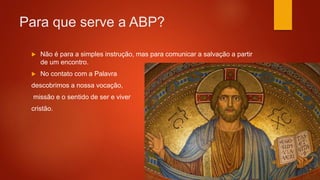 Para que serve a ABP?
 Não é para a simples instrução, mas para comunicar a salvação a partir
de um encontro.
 No contato com a Palavra
descobrimos a nossa vocação,
missão e o sentido de ser e viver
cristão.
 
