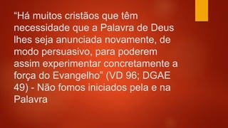 “Há muitos cristãos que têm
necessidade que a Palavra de Deus
lhes seja anunciada novamente, de
modo persuasivo, para poderem
assim experimentar concretamente a
força do Evangelho” (VD 96; DGAE
49) - Não fomos iniciados pela e na
Palavra
 