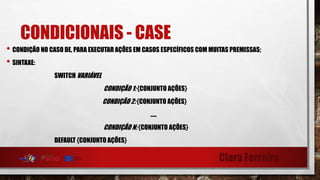 Clara Ferreira
CONDICIONAIS - CASE
• CONDIÇÃO NO CASO DE, PARA EXECUTAR AÇÕES EM CASOS ESPECÍFICOS COM MUITAS PREMISSAS;
• SINTAXE:
SWITCH VARIÁVEL
CONDIÇÃO 1: {CONJUNTO AÇÕES}
CONDIÇÃO 2: {CONJUNTO AÇÕES}
…..
CONDIÇÃO N: {CONJUNTO AÇÕES}
DEFAULT {CONJUNTO AÇÕES}
 