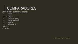 Clara Ferreira
COMPARADORES
Servem para comparar dados:
 > - Maior
 < - Menor
 >= - Maior ou igual
 <= - Menor ou igual
 == - Igual a
 != - diferente de
 && - e
 || - ou
 